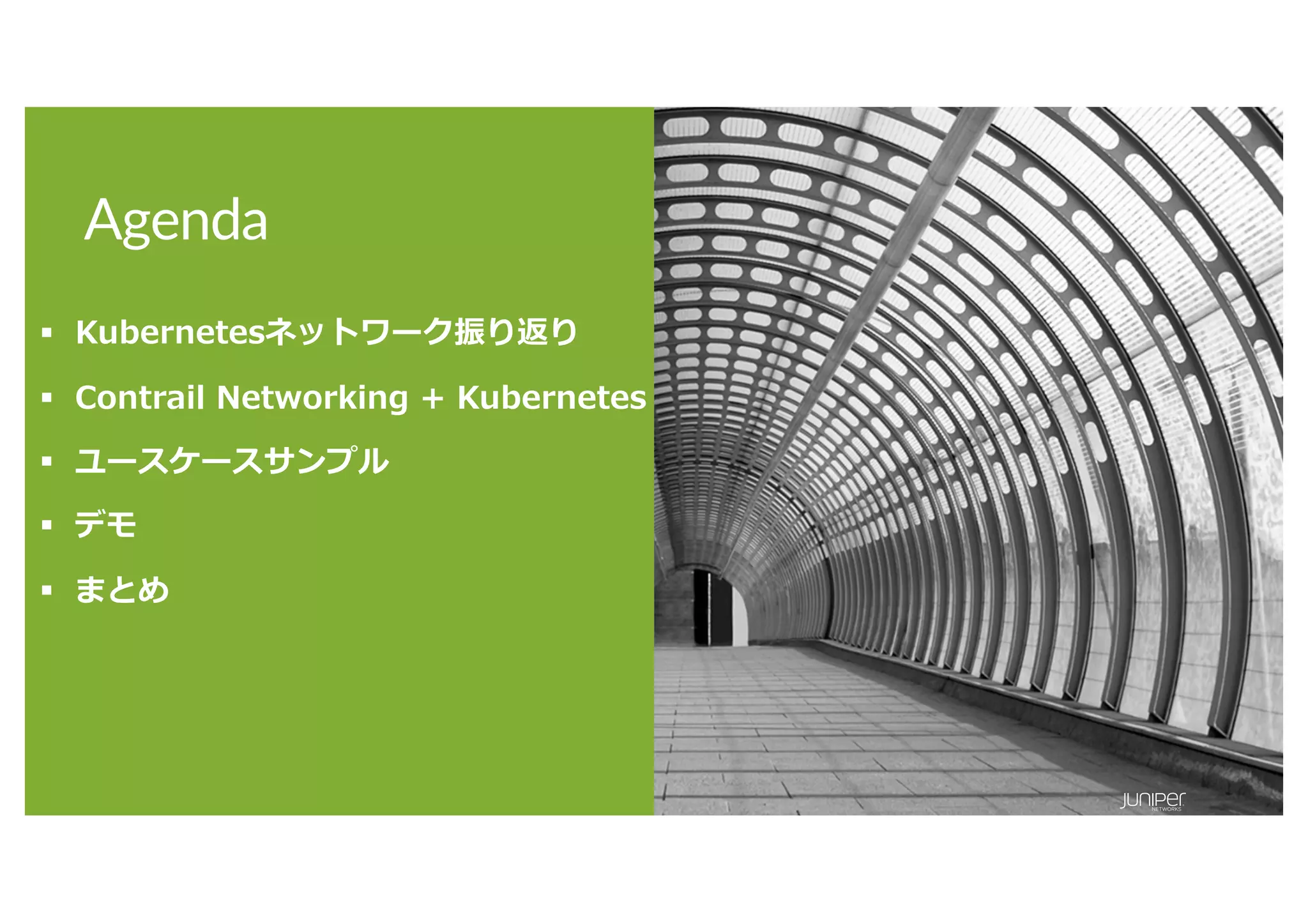 © 2020 Juniper Networks 16
Agenda
§ Kubernetesネットワーク振り返り
§ Contrail Networking + Kubernetes
§ ユースケースサンプル
§ デモ
§ まとめ
 