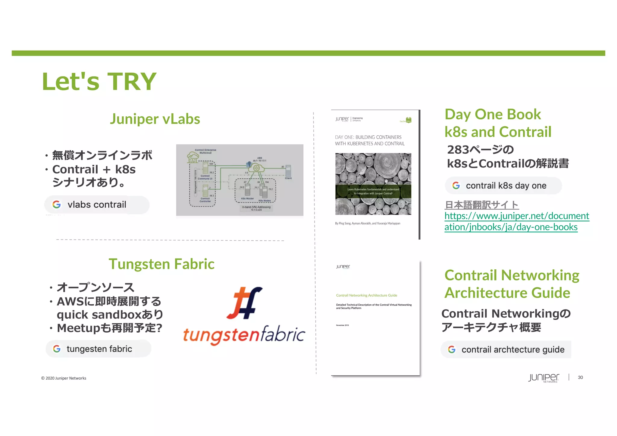 © 2020 Juniper Networks 30
Let's TRY
Day One Book
k8s and Contrail
・無償オンラインラボ
・Contrail + k8s
シナリオあり。
Juniper vLabs
Tungsten Fabric
・オープンソース
・AWSに即時展開する
quick sandboxあり
・Meetupも再開予定?
283ページの
k8sとContrailの解説書
日本語翻訳サイト
https://www.juniper.net/document
ation/jnbooks/ja/day-one-books
Contrail Networking
Architecture Guide
Contrail Networkingの
アーキテクチャ概要
 
