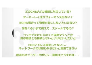 © 2020 Juniper Networks 15
どのCNIがどの機能に対応している?
オーバーレイはパフォーマンス出ない︖
BGPの場合って物理も気にしないといけない?
何台ぐらいまで使えて、スケールするの︖
コンテナだけじゃなくて仮想マシンとか
既存環境とも接続しないといけないんだけど
PODアドレス固定じゃないし、
ネットワークの状態わからないと運⽤できない
既存のネットワークポリシー運⽤はどうすれば・・
 