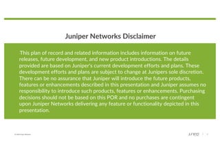 © 2020 Juniper Networks 2
Juniper Networks Disclaimer
“This plan of record and related information includes information on future
releases, future development, and new product introductions. The details
provided are based on Juniper's current development efforts and plans. These
development efforts and plans are subject to change at Junipers sole discretion.
There can be no assurance that Juniper will introduce the future products,
features or enhancements described in this presentation and Juniper assumes no
responsibility to introduce such products, features or enhancements. Purchasing
decisions should not be based on this POR and no purchases are contingent
upon Juniper Networks delivering any feature or functionality depicted in this
presentation.
 