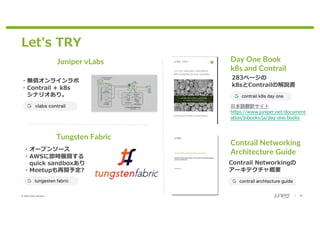 © 2020 Juniper Networks 30
Let's TRY
Day One Book
k8s and Contrail
・無償オンラインラボ
・Contrail + k8s
シナリオあり。
Juniper vLabs
Tungsten Fabric
・オープンソース
・AWSに即時展開する
quick sandboxあり
・Meetupも再開予定?
283ページの
k8sとContrailの解説書
日本語翻訳サイト
https://www.juniper.net/document
ation/jnbooks/ja/day-one-books
Contrail Networking
Architecture Guide
Contrail Networkingの
アーキテクチャ概要
 
