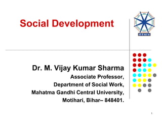 Social Development
Dr. M. Vijay Kumar Sharma
Associate Professor,
Department of Social Work,
Mahatma Gandhi Central University,
Motihari, Bihar– 848401.
1
 