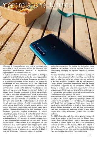 10
Motorola is recognized for making the technology more
accessible to everyone, bringing technical features and
functionality belonging to high-end devices to cheaper
devices.
The new motorola one fusion + smartphone stands out
from the others because it offers everything you need: the
ability to take clear and bright photos from any angle and
in any light condition thanks to a 64 MP high-resolution
camera system, intelligent performance and low energy
consumption supported by an incredible battery life,
display of contents on a large immersive display. All in a
unique design. Motorola's new smartphone contains a mix
of cutting-edge technologies combined with the reliability
that has always characterized the brand.
motorola one fusion + has a quad camera that allows you
to capture ultra realistic high resolution images. The 64 MP
sensor returns sharpness and color fidelity and is equipped
with Quad Pixel technology and Night Vision mode that
give brightness and definition of details in shots thanks to a
4 times higher sensitivity to light. All daily moments can
turn into extraordinary memories thanks to the depth
sensor that easily transforms photos into beautiful
portraits.
The 118º ultra-wide angle lens allows you to include a 4
times larger portion in the frame and the Macro Vision
camera brings the user 5 times closer to the subject, with a
resolution of 2 times higher than most of the other macro
cameras present on the market. When the subject is
posing, the 16MP pop-up selfie camera is able to capture
the best moment in any light condition thanks to the Quad
Pixel technology and the Night Vision mode, to be
motorola-one-fusion+
Motorola è riconosciuta per aver reso la tecnologia più
accessibile a tutti, portando anche su dispositivi più
economici caratteristiche tecniche e funzionalità
appartenenti a dispositivi di fascia alta.
Il nuovo smartphone motorola one fusion+ si distingue
dagli altri perché offre tutto quello che serve: la possibilità
di scattare foto nitide e luminose da qualsiasi angolazione
e in qualsiasi condizione di luce grazie a un sistema di
fotocamere ad alta risoluzione da 64 MP, prestazioni
intelligenti e a basso consumo energetico supportate da
un'incredibile durata della batteria, visualizzazione dei
contenuti su un ampio display immersivo. Il tutto in un
design unico. Il nuovo smartphone di Motorola racchiude
un mix di tecnologie all'avanguardia unite all’affidabilità
che da sempre caratterizza il brand. motorola one fusion+
possiede una quad camera che permette di catturare
immagini ultra realistiche ad alta risoluzione. Il sensore da
64 MP restituisce nitidezza e fedeltà nei colori ed è dotato
di tecnologia Quad Pixel e modalità Visione Notturna che
danno luminosità e definizione dei dettagli negli scatti
grazie a una sensibilità alla luce 4 volte superiore. Tutti i
momenti quotidiani possono trasformarsi in ricordi
straordinari grazie al sensore di profondità che trasforma
con facilità le foto in bellissimi ritratti. L’ obiettivo ultra-
grandangolare da 118º permette di includere una porzione
4 volte maggiore nell'inquadratura e la fotocamera Macro
Vision avvicina l’utente 5 volte di più al soggetto, con una
risoluzione di 2 volte superiore alla maggior parte delle
altre fotocamere macro presenti sul mercato. Quando il
soggetto è in posa, la fotocamera pop-up selfie da 16MP è
in grado di catturare il momento migliore in qualsiasi
 