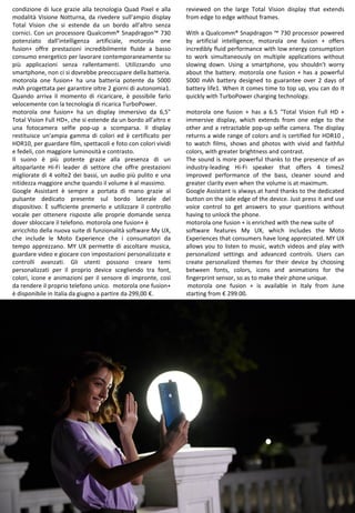 11
reviewed on the large Total Vision display that extends
from edge to edge without frames.
With a Qualcomm® Snapdragon ™ 730 processor powered
by artificial intelligence, motorola one fusion + offers
incredibly fluid performance with low energy consumption
to work simultaneously on multiple applications without
slowing down. Using a smartphone, you shouldn't worry
about the battery. motorola one fusion + has a powerful
5000 mAh battery designed to guarantee over 2 days of
battery life1. When it comes time to top up, you can do it
quickly with TurboPower charging technology.
motorola one fusion + has a 6.5 "Total Vision Full HD +
immersive display, which extends from one edge to the
other and a retractable pop-up selfie camera. The display
returns a wide range of colors and is certified for HDR10 ,
to watch films, shows and photos with vivid and faithful
colors, with greater brightness and contrast.
The sound is more powerful thanks to the presence of an
industry-leading Hi-Fi speaker that offers 4 times2
improved performance of the bass, cleaner sound and
greater clarity even when the volume is at maximum.
Google Assistant is always at hand thanks to the dedicated
button on the side edge of the device. Just press it and use
voice control to get answers to your questions without
having to unlock the phone.
motorola one fusion + is enriched with the new suite of
software features My UX, which includes the Moto
Experiences that consumers have long appreciated. MY UX
allows you to listen to music, watch videos and play with
personalized settings and advanced controls. Users can
create personalized themes for their device by choosing
between fonts, colors, icons and animations for the
fingerprint sensor, so as to make their phone unique.
motorola one fusion + is available in Italy from June
starting from € 299.00.
condizione di luce grazie alla tecnologia Quad Pixel e alla
modalità Visione Notturna, da rivedere sull’ampio display
Total Vision che si estende da un bordo all’altro senza
cornici. Con un processore Qualcomm® Snapdragon™ 730
potenziato dall’intelligenza artificiale, motorola one
fusion+ offre prestazioni incredibilmente fluide a basso
consumo energetico per lavorare contemporaneamente su
più applicazioni senza rallentamenti. Utilizzando uno
smartphone, non ci si dovrebbe preoccupare della batteria.
motorola one fusion+ ha una batteria potente da 5000
mAh progettata per garantire oltre 2 giorni di autonomia1.
Quando arriva il momento di ricaricare, è possibile farlo
velocemente con la tecnologia di ricarica TurboPower.
motorola one fusion+ ha un display immersivo da 6,5"
Total Vision Full HD+, che si estende da un bordo all’altro e
una fotocamera selfie pop-up a scomparsa. Il display
restituisce un'ampia gamma di colori ed è certificato per
HDR10, per guardare film, spettacoli e foto con colori vividi
e fedeli, con maggiore luminosità e contrasto.
Il suono è più potente grazie alla presenza di un
altoparlante Hi-Fi leader di settore che offre prestazioni
migliorate di 4 volte2 dei bassi, un audio più pulito e una
nitidezza maggiore anche quando il volume è al massimo.
Google Assistant è sempre a portata di mano grazie al
pulsante dedicato presente sul bordo laterale del
dispositivo. È sufficiente premerlo e utilizzare il controllo
vocale per ottenere risposte alle proprie domande senza
dover sbloccare il telefono. motorola one fusion+ è
arricchito della nuova suite di funzionalità software My UX,
che include le Moto Experience che i consumatori da
tempo apprezzano. MY UX permette di ascoltare musica,
guardare video e giocare con impostazioni personalizzate e
controlli avanzati. Gli utenti possono creare temi
personalizzati per il proprio device scegliendo tra font,
colori, icone e animazioni per il sensore di impronte, così
da rendere il proprio telefono unico. motorola one fusion+
è disponibile in Italia da giugno a partire da 299,00 €.
 