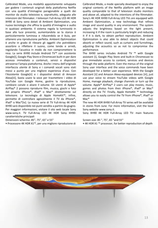 13
Calibrated Mode, a mode specially developed to enjoy the
original contents of the Netflix platform with an image
quality comparable to that of television studio monitors
and above all, adapted to the intentions of the filmmaker.
Sony's 4K HDR XH90 Full-Array LED TVs are equipped with
Ambient Optimization, a new technology that refines
image and sound quality in any environment. The system
adjusts the brightness based on the light present,
increasing it if the room is particularly bright and reducing
it if it is dark, to obtain perfect reproduction. Ambient
Optimization is also able to detect objects that could
absorb or reflect sound, such as curtains and furnishings,
adjusting the acoustics so as not to compromise the
performance.
The XH90 series includes Android TV ™ with Google
assistant [i], Google Play Store and built-in Chromecast to
give immediate access to content, services and devices
through the wide platform. Even the menus of the original
Sony user interface and the voice commands have been
developed for a better user experience. With the Google
Assistant [ii] and Amazon Alexa-equipped devices [iii], just
use your voice to stream YouTube videos with Google
Home, manage playback, change channels or turn up the
volume. Apple® AirPlay® 2 users can play movies, music,
games and photos from their iPhone®, iPad® or Mac®
directly on the TV. Finally, Apple HomeKit ™ technology
allows you to easily control the TV from iPhone®, iPad® or
Mac® [iv].
The new 4K HDR XH90 Full-Array TV series will be available
in stores from June. For more information, visit the local
Sony website www.sony.it.
Sony XH90 4K HDR Full-Array LED TV: main features
Screen size: 85 ", 75", 65 "and 55“
• 4K HDR X1 ™ processor, for better reproduction of depth
Calibrated Mode, una modalità appositamente sviluppata
per godere i contenuti originali della piattaforma Netflix
con una qualità d’immagine paragonabile a quelli dei
monitor da studio televisivo e, soprattutto, adeguata alle
intenzioni del filmmaker. I televisori Full-Array LED 4K HDR
XH90 di Sony sono dotati di Ambient Optimization, una
nuova tecnologia che affina la qualità d’immagine e audio
in qualsiasi ambiente. Il sistema regola la luminosità in
base alla luce presente, aumentandola se la stanza è
particolarmente luminosa e riducendola se è buia, per
ottenere una riproduzione perfetta. Ambient Optimization
è anche in grado di rilevare gli oggetti che potrebbero
assorbire o riflettere il suono, come tende e arredi,
regolando l’acustica in modo da non compromettere la
resa. La serie XH90 include Android TV™ con assistente
Google[i], Google Play Store e Chromecast built-in per dare
accesso immediato a contenuti, servizi e dispositivi
attraverso l’ampia piattaforma. Anche i menu dell’originale
interfaccia utente di Sony e i comandi vocali sono stati
messi a punto per una migliore esperienza d’uso. Con
l’Assistente Google[ii] e i dispositivi dotati di Amazon
Alexa[iii], basta usare la voce per trasmettere i video di
YouTube con Google Home, gestire la riproduzione,
cambiare canale o alzare il volume. Gli utenti di Apple®
AirPlay® 2 possono riprodurre film, musica, giochi e foto
dal proprio iPhone®, iPad® o Mac® direttamente sul
televisore. La tecnologia di Apple HomeKit™, infine,
permette di controllare agevolmente il TV da iPhone®,
iPad® o Mac®[iv]. La nuova serie di TV Full-Array 4K HDR
XH90 sarà disponibile nei punti vendita a partire da giugno.
Per maggiori informazioni, visitare il sito web locale Sony
www.sony.it. TV Full-Array LED 4K HDR Sony XH90:
caratteristiche principali
Dimensioni schermo: 85”, 75”, 65” e 55”
• Processore 4K HDR X1™, per una migliore riproduzione di
 