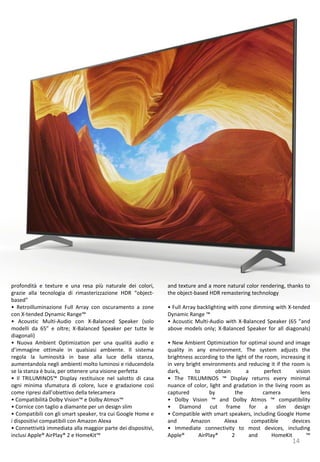 14
and texture and a more natural color rendering, thanks to
the object-based HDR remastering technology
• Full Array backlighting with zone dimming with X-tended
Dynamic Range ™
• Acoustic Multi-Audio with X-Balanced Speaker (65 ”and
above models only; X-Balanced Speaker for all diagonals)
• New Ambient Optimization for optimal sound and image
quality in any environment. The system adjusts the
brightness according to the light of the room, increasing it
in very bright environments and reducing it if the room is
dark, to obtain a perfect vision
• The TRILUMINOS ™ Display returns every minimal
nuance of color, light and gradation in the living room as
captured by the camera lens
• Dolby Vision ™ and Dolby Atmos ™ compatibility
• Diamond cut frame for a slim design
• Compatible with smart speakers, including Google Home
and Amazon Alexa compatible devices
• Immediate connectivity to most devices, including
Apple® AirPlay® 2 and HomeKit ™
profondità e texture e una resa più naturale dei colori,
grazie alla tecnologia di rimasterizzazione HDR “object-
based”
• Retroilluminazione Full Array con oscuramento a zone
con X-tended Dynamic Range™
• Acoustic Multi-Audio con X-Balanced Speaker (solo
modelli da 65” e oltre; X-Balanced Speaker per tutte le
diagonali)
• Nuova Ambient Optimization per una qualità audio e
d’immagine ottimale in qualsiasi ambiente. Il sistema
regola la luminosità in base alla luce della stanza,
aumentandola negli ambienti molto luminosi e riducendola
se la stanza è buia, per ottenere una visione perfetta
• Il TRILUMINOS™ Display restituisce nel salotto di casa
ogni minima sfumatura di colore, luce e gradazione così
come ripresi dall’obiettivo della telecamera
• Compatibilità Dolby Vision™ e Dolby Atmos™
• Cornice con taglio a diamante per un design slim
• Compatibili con gli smart speaker, tra cui Google Home e
i dispositivi compatibili con Amazon Alexa
• Connettività immediata alla maggior parte dei dispositivi,
inclusi Apple® AirPlay® 2 e HomeKit™
 