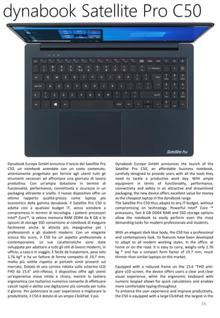 16
Dynabook Europe GmbH announces the launch of the
Satellite Pro C50, an affordable business notebook,
carefully designed to provide users with all the tools they
need to tackle a productive work day. With ample
equipment in terms of functionality, performance,
connectivity and safety in an attractive and streamlined
packaging, the new device offers excellent value for money
as the cheapest laptop in the dynabook range.
The Satellite Pro C50 thus adapts to any IT budget, without
compromising on technology. Powerful Intel® Core ™
processors, fast 8 GB DDR4 RAM and SSD storage options
allow the notebook to easily perform even the most
demanding tasks for modern professionals and students.
With an elegant dark blue body, the C50 has a professional
and contemporary look. Its features have been developed
to adapt to all modern working styles, in the office, at
home or on the road. It is easy to carry, weighs only 1.76
kg * and has a compact form factor of 19.7 mm, much
thinner than similar laptops on the market.
Equipped with a reduced frame on the 15.6 "FHD anti-
glare LCD screen, the device offers users a clear and clear
visual experience, while the ergonomic keyboard with
numeric keypad allows for quick calculations and enables
more comfortable typing throughout
To enhance the user experience and improve productivity,
the C50 is equipped with a large ClickPad: the largest in the
dynabook Satellite Pro C50
Dynabook Europe GmbH annuncia il lancio del Satellite Pro
C50, un notebook aziendale con un costo contenuto,
attentamente progettato per fornire agli utenti tutti gli
strumenti necessari ad affrontare una giornata di lavoro
produttiva. Con un’ampia dotazione in termini di
funzionalità, performance, connettività e sicurezza in un
packaging attraente e snello, il nuovo dispositivo offre un
ottimo rapporto qualità-prezzo come laptop più
economico della gamma dynabook. Il Satellite Pro C50 si
adatta così a qualsiasi budget IT, senza scendere a
compromessi in termini di tecnologia. I potenti processori
Intel® Core™, la veloce memoria RAM DDR4 da 8 GB e le
opzioni di storage SSD consentono al notebook di eseguire
facilmente anche le attività più impegnative per i
professionisti e gli studenti moderni. Con un elegante
scocca blu scuro, il C50 ha un aspetto professionale e
contemporaneo. Le sue caratteristiche sono state
sviluppate per adattarsi a tutti gli stili di lavoro moderni, in
ufficio, a casa o in viaggio. È facile da trasportare, pesa solo
1,76 kg* e ha un fattore di forma compatto di 19,7 mm,
molto più sottile rispetto ai portatili simili presenti sul
mercato. Dotato di una cornice ridotta sullo schermo LCD
FHD da 15.6" anti-riflesso, il dispositivo offre agli utenti
un'esperienza visiva nitida e chiara, mentre la tastiera
ergonomica con tastierino numerico consente di effettuare
calcoli rapidi e abilita una digitazione più comoda per tutto
il giorno. Per potenziare la user experience e migliorare la
produttività, il C50 è dotato di un ampio ClickPad: il più
 