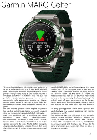 18
It's called MARQ Golfer and is the novelty that from today
becomes part of the prestigious series of tool watches
GARMIN MARQ. Every single element and every detail of
this precious watch are the result of careful and
meticulous research, from the use of unique materials, to
the care of the characterizing detail, passing through the
in-depth study of sports performance on the fairway.
Garmin MARQ Golfer is the must have accessory to express
your passion for the green with class and elegance.
For every sporting passion Garmin offers a precious tool
watch, testifying how personal vocations are an essential
component of our life.
After combining style and technology in the worlds of
outdoor, boating, motoring, aeronautics, athletics and
tactical activities, the iconic Garmin MARQ series is
enriched with a new special wrist accessory: MARQ Golfer,
conceived, designed and developed as a tribute to the
world of precision sport which more than any other is
synonymous with style.
Garmin MARQ Golfer
Si chiama MARQ Golfer ed è la novità che da oggi entra a
far parte della prestigiosa serie di tool watch GARMIN
MARQ. Ogni singolo elemento e ogni dettaglio di questo
prezioso orologio sono frutto di una ricerca accurata e
minuziosa, dall’utilizzo di materiali unici, alla cura del
particolare caratterizzante, passando per lo studio
approfondito delle performance sportive sul fairway.
Garmin MARQ Golfer è l’accessorio must have per
esprimere con classe ed eleganza la propria passione per il
green.
Per ogni passione sportiva Garmin propone un prezioso
tool watch, a testimonianza di come le personali vocazioni
siano una componente imprescindibile della nostra vita.
Dopo aver combinato stile e tecnologia nei mondi
dell’outdoor, della nautica, dell’automobilismo,
dell’aereonautica, dell’atletica e delle attività tattiche,
l’iconica serie Garmin MARQ si arricchisce di un nuovo
speciale accessorio da polso: MARQ Golfer, concepito,
disegnato e sviluppato come omaggio al mondo dello sport
di precisione che più di ogni altro risulta essere sinonimo di
stile.
 