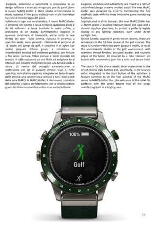 19
Elegance, ambition and authenticity are mixed in a refined
and refined design in every smallest detail. The new MARQ
Golfer was designed by expertly harmonizing the fine
aesthetic taste with the most innovative game monitoring
functions.
Sophisticated in all its features, the new MARQ Golfer has
a 46mm grade 2 brushed titanium bezel and case and a
domed sapphire glass lens, to protect a perfectly legible
display in any lighting condition, even under direct
sunlight. Sun.
On the lunette, covered in green mirror ceramic, there are
references to the 18-hole course of the golf courses. The
strap is in nylon with triton green jacquard motifs, to recall
the unmistakable shades of the golf environment, with
seamless thread finishes, extruded buckles and rounded
edges of the fabric. All ensured by a total titanium pin
buckle with micrometric joint for a solid and secure hold.
The search for the characteristic detail materializes in the
set of chrono style buttons and, specifically, in the knurled
collar integrated in the start button of the activities: a
feature common to all the tool watches of the MARQ
series. In MARQ Golfer, the color reference of the collar fits
perfectly with the green tritone hue of the strap,
manifesting itself in a bright green.
Eleganza, ambizione e autenticità si mescolano in un
design raffinato e ricercato in ogni più piccolo particolare.
Il nuovo MARQ Golfer è stato ideato armonizzando in
modo sapiente il fine gusto estetico con le più innovative
funzioni di monitoraggio del gioco.
Sofisticato in ogni sua caratteristica, il nuovo MARQ Golfer
si presenta con lunetta e cassa in titanio spazzolato grado 2
da 46 millimetri e lente bombata in vetro zaffiro, a
protezione di un display perfettamente leggibile in
qualsiasi condizione di luminosità, anche sotto la luce
diretta del sole. Sulla lunetta, rivestita in ceramica a
specchio verde, sono presenti i riferimenti al percorso di
18 buche dei campi da golf. Il cinturino è in nylon con
motivi jacquard tritone green, a richiamare le
inconfondibili tonalità dell’ambiente golfistico, con finiture
a filo senza cuciture, fibbie estruse e bordi stondati del
tessuto. Il tutto assicurato da una fibbia ad ardiglione total
titanium con incastro micrometrico per una tenuta solida e
sicura. La ricerca del dettaglio caratterizzante si
materializza nel set di pulsanti chrono style e, nello
specifico, nel collarino zigrinato integrato nel tasto di avvio
delle attività: una caratteristica comune a tutti i tool watch
della serie MARQ. In MARQ Golfer, il riferimento cromatico
del collarino si sposa perfettamente con la tonalità tritone
green del cinturino manifestandosi in un verde brillante.
 