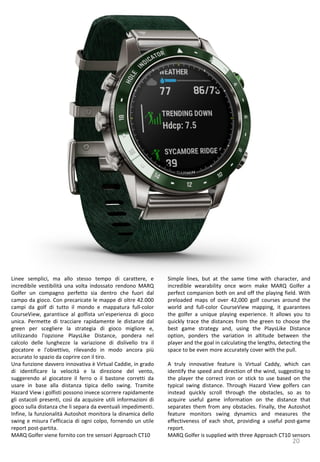 20
Simple lines, but at the same time with character, and
incredible wearability once worn make MARQ Golfer a
perfect companion both on and off the playing field. With
preloaded maps of over 42,000 golf courses around the
world and full-color CourseView mapping, it guarantees
the golfer a unique playing experience. It allows you to
quickly trace the distances from the green to choose the
best game strategy and, using the PlaysLike Distance
option, ponders the variation in altitude between the
player and the goal in calculating the lengths, detecting the
space to be even more accurately cover with the pull.
A truly innovative feature is Virtual Caddy, which can
identify the speed and direction of the wind, suggesting to
the player the correct iron or stick to use based on the
typical swing distance. Through Hazard View golfers can
instead quickly scroll through the obstacles, so as to
acquire useful game information on the distance that
separates them from any obstacles. Finally, the Autoshot
feature monitors swing dynamics and measures the
effectiveness of each shot, providing a useful post-game
report.
MARQ Golfer is supplied with three Approach CT10 sensors
Linee semplici, ma allo stesso tempo di carattere, e
incredibile vestibilità una volta indossato rendono MARQ
Golfer un compagno perfetto sia dentro che fuori dal
campo da gioco. Con precaricate le mappe di oltre 42.000
campi da golf di tutto il mondo e mappatura full-color
CourseView, garantisce al golfista un’esperienza di gioco
unica. Permette di tracciare rapidamente le distanze dal
green per scegliere la strategia di gioco migliore e,
utilizzando l'opzione PlaysLike Distance, pondera nel
calcolo delle lunghezze la variazione di dislivello tra il
giocatore e l'obiettivo, rilevando in modo ancora più
accurato lo spazio da coprire con il tiro.
Una funzione davvero innovativa è Virtual Caddie, in grado
di identificare la velocità e la direzione del vento,
suggerendo al giocatore il ferro o il bastone corretti da
usare in base alla distanza tipica dello swing. Tramite
Hazard View i golfisti possono invece scorrere rapidamente
gli ostacoli presenti, così da acquisire utili informazioni di
gioco sulla distanza che li separa da eventuali impedimenti.
Infine, la funzionalità Autoshot monitora la dinamica dello
swing e misura l’efficacia di ogni colpo, fornendo un utile
report post-partita.
MARQ Golfer viene fornito con tre sensori Approach CT10
 