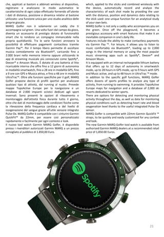 21
which, applied to the sticks and combined wirelessly with
the device, automatically record and analyze the
characteristics of each shot made by providing the user
with the distance, position and dynamics data relating to
the stick used: one unique function for an analytical study
of your own bets.
MARQ Golfer is not only a caddy who accompanies you on
the green. Once off the playground, it becomes a
prestigious accessory with smart features that make it an
inevitable companion in one's daily life.
Features include the ability to make contactless payments
via Garmin Pay ™. For leisure, it allows you to listen to
music comfortably via Bluetooth®, loading up to 2,000
songs in the internal memory or using the most popular
music streaming apps such as Spotify®, Deezer® and
Amazon Music.
It is equipped with an internal rechargeable lithium battery
that offers up to 12 days of autonomy in smartwatch
mode, up to 28 hours in GPS mode, up to 9 hours with GPS
and Music active, and up to 48 hours in UltraTrac ™ mode.
In addition to the specific golf functions, MARQ Golfer
offers dozens of sports profiles to analyze any type of
activity, from running to swimming. It provides TopoActive
Europe maps for navigation and a database of 2,000 ski
resorts dedicated to winter sports.
There are options for detecting and monitoring physical
activity throughout the day, as well as data for monitoring
physical conditions such as detecting heart rate and blood
oxygenation level thanks to the useful integrated Pulse Ox
sensor.
MARQ Golfer is compatible with 22mm Garmin QuickFit ™
straps, to be quickly and easily customized for any context
and look.
The new Garmin MARQ Golfer tool watch is available from
authorized Garmin MARQ dealers at a recommended retail
price of 1,850.00 Euros.
che, applicati ai bastoni e abbinati wireless al dispositivo,
registrano e analizzano in modo automatico le
caratteristiche di ogni colpo effettuato fornendo all’utente
i dati di distanza, posizione e dinamica relativi al bastone
utilizzato: una funzione unica per uno studio analitico delle
proprie giocate.
MARQ Golfer non è solamente un caddy che ti
accompagna sul green. Una volta fuori dal campo da gioco,
diventa un accessorio di prestigio dotato di funzionalità
smart che lo rendono un compagno immancabile nella
propria quotidianità. Tra le varie funzioni annovera la
possibilità di effettuare pagamenti contactless tramite
Garmin Pay™. Per il tempo libero permette di ascoltare
musica comodamente via Bluetooth®, caricando fino a
2.000 brani nella memoria interna oppure utilizzando le
app di streaming musicale più conosciute come Spotify®,
Deezer® e Amazon Music. È dotato di una batteria al litio
ricaricabile interna che offre fino a 12 giorni di autonomia
in modalità smartwatch, fino a 28 ore in modalità GPS, fino
a 9 ore con GPS e Musica attiva, e fino a 48 ore in modalità
UltraTrac™. Oltre alle funzioni specifiche per il golf, MARQ
Golfer propone decine di profili sportivi per analizzare
qualsiasi tipo di attività, dal running al nuoto. Prevede
mappe TopoActive Europe per la navigazione e un
database di 2.000 impianti sciistici dedicati agli sport
invernali. Sono presenti le opzioni di rilevamento e
monitoraggio dell'attività fisica durante tutto il giorno,
oltre che dati di monitoraggio delle condizioni fisiche come
la rilevazione della frequenza cardiaca e del livello di
ossigenazione del sangue grazie all’utile sensore integrato
Pulse Ox. MARQ Golfer è compatibile con i cinturini Garmin
QuickFit™ da 22mm, per essere così personalizzato
rapidamente e facilmente per ogni contesto e look.
Il nuovo tool watch Garmin MARQ Golfer, è disponibile
presso i rivenditori autorizzati Garmin MARQ a un prezzo
consigliato al pubblico di 1.850,00 Euro.
 