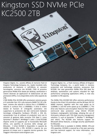 22
Kingston Digital, Inc., a Flash memory affiliate of Kingston
Technology Company, Inc., a world leader in memory
production and technology solutions, announces that
KC2500, the next generation NVMe PCIe SSD ideal for
desktops, workstations and systems intended for high
performance computing applications (HPC), is now also
available in 2TB capacity.
The NVMe PCIe KC2500 SSD offers extreme performance
thanks to the 4 Gen 3.0 controllers and the 96-layer 3D TLC
NAND memory, together with the read speed up to
3,500MB / s and the write speed up to 2,900MB / s. The
drive also features auto-encryption features that support
end-to-end data protection using 256-bit XTS-AES
hardware cryptographic technology, allowing the use of
third-party software with TCG Opal security management
solutions. 2, such as Symantec ™, McAfee ™, WinMagic®
and others. The KC2500 also features support for
Microsoft eDrive features, a storage security specification
for BitLocker.
The KC2500 drive is available in 250GB, 500GB, 1TB and
2TB capacities. KC2500 is covered by a five year warranty
and free technical support. For more information, visit
kingston.com.
Kingston SSD NVMe PCIe
KC2500 2TB
Kingston Digital, Inc., società affiliata di memorie Flash di
Kingston Technology Company, Inc., leader mondiale nella
produzione di memorie e nell’offerta di soluzioni
tecnologiche, annuncia che KC2500, l’SSD di prossima
generazione NVMe PCIe ideale per desktop, workstation e
sistemi destinati ad applicazioni di elaborazione ad alte
prestazioni (HPC), è ora disponibile anche nella capacità da
2TB.
L’SSD NVMe PCIe KC2500 offre prestazioni estreme grazie
ai 4 controller Gen 3.0 e alla memoria NAND TLC 3D a 96-
layer, insieme alla velocità in lettura fino a 3.500MB/s e
velocità in scrittura fino a 2.900MB/s. Il drive è inoltre
dotato di funzioni di crittografia automatica che
supportano la protezione dei dati end-to-end mediante
tecnologia crittografica hardware XTS-AES a 256 bit,
consentendo l’uso di software di produttori terzi con le
soluzioni di gestione della sicurezza TCG Opal 2, come
Symantec™, McAfee™, WinMagic® e altre. L’unità KC2500
dispone anche di supporto per le funzionalità Microsoft
eDrive, una specifica di sicurezza dello storage per
BitLocker. Il drive KC2500 è disponibile in capacità da
250GB, 500GB, 1TB e 2TB. KC2500 è coperto da una
garanzia di cinque anni e supporto tecnico gratuito. Per
maggiori informazioni visita kingston.com.
 