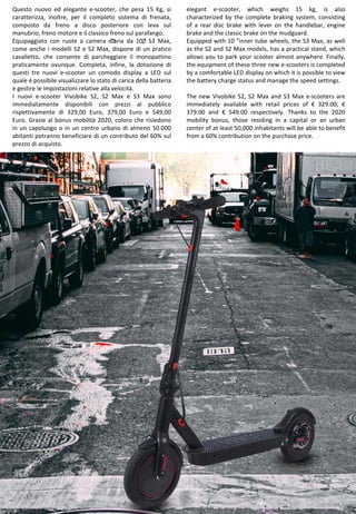 24
elegant e-scooter, which weighs 15 kg, is also
characterized by the complete braking system, consisting
of a rear disc brake with lever on the handlebar, engine
brake and the classic brake on the mudguard.
Equipped with 10 "inner tube wheels, the S3 Max, as well
as the S2 and S2 Max models, has a practical stand, which
allows you to park your scooter almost anywhere. Finally,
the equipment of these three new e-scooters is completed
by a comfortable LED display on which it is possible to view
the battery charge status and manage the speed settings.
The new Vivobike S2, S2 Max and S3 Max e-scooters are
immediately available with retail prices of € 329.00, €
379.00 and € 549.00 respectively. Thanks to the 2020
mobility bonus, those residing in a capital or an urban
center of at least 50,000 inhabitants will be able to benefit
from a 60% contribution on the purchase price.
Questo nuovo ed elegante e-scooter, che pesa 15 Kg, si
caratterizza, inoltre, per il completo sistema di frenata,
composto da freno a disco posteriore con leva sul
manubrio, freno motore e il classico freno sul parafango.
Equipaggiato con ruote a camera d’’aria da 10’,’ S3 Max,
come anche i modelli S2 e S2 Max, dispone di un pratico
cavalletto, che consente di parcheggiare il monopattino
praticamente ovunque. Completa, infine, la dotazione di
questi tre nuovi e-scooter un comodo display a LED sul
quale è possibile visualizzare lo stato di carica della batteria
e gestire le impostazioni relative alla velocità.
I nuovi e-scooter Vivobike S2, S2 Max e S3 Max sono
immediatamente disponibili con prezzi al pubblico
rispettivamente di 329,00 Euro, 379,00 Euro e 549,00
Euro. Grazie al bonus mobilità 2020, coloro che risiedono
in un capoluogo o in un centro urbano di almeno 50.000
abitanti potranno beneficiare di un contributo del 60% sul
prezzo di acquisto.
 