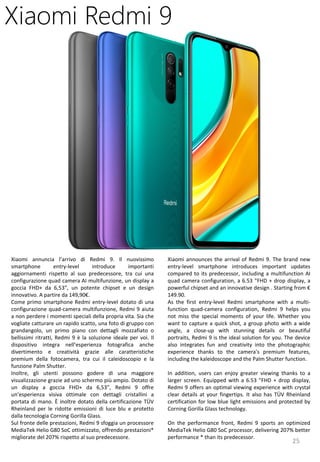 25
Xiaomi announces the arrival of Redmi 9. The brand new
entry-level smartphone introduces important updates
compared to its predecessor, including a multifunction AI
quad camera configuration, a 6.53 "FHD + drop display, a
powerful chipset and an innovative design . Starting from €
149.90.
As the first entry-level Redmi smartphone with a multi-
function quad-camera configuration, Redmi 9 helps you
not miss the special moments of your life. Whether you
want to capture a quick shot, a group photo with a wide
angle, a close-up with stunning details or beautiful
portraits, Redmi 9 is the ideal solution for you. The device
also integrates fun and creativity into the photographic
experience thanks to the camera's premium features,
including the kaleidoscope and the Palm Shutter function.
In addition, users can enjoy greater viewing thanks to a
larger screen. Equipped with a 6.53 "FHD + drop display,
Redmi 9 offers an optimal viewing experience with crystal
clear details at your fingertips. It also has TÜV Rheinland
certification for low blue light emissions and protected by
Corning Gorilla Glass technology.
On the performance front, Redmi 9 sports an optimized
MediaTek Helio G80 SoC processor, delivering 207% better
performance * than its predecessor.
Xiaomi Redmi 9
Xiaomi annuncia l’arrivo di Redmi 9. Il nuovissimo
smartphone entry-level introduce importanti
aggiornamenti rispetto al suo predecessore, tra cui una
configurazione quad camera AI multifunzione, un display a
goccia FHD+ da 6,53”, un potente chipset e un design
innovativo. A partire da 149,90€.
Come primo smartphone Redmi entry-level dotato di una
configurazione quad-camera multifunzione, Redmi 9 aiuta
a non perdere i momenti speciali della propria vita. Sia che
vogliate catturare un rapido scatto, una foto di gruppo con
grandangolo, un primo piano con dettagli mozzafiato o
bellissimi ritratti, Redmi 9 è la soluzione ideale per voi. Il
dispositivo integra nell’esperienza fotografica anche
divertimento e creatività grazie alle caratteristiche
premium della fotocamera, tra cui il caleidoscopio e la
funzione Palm Shutter.
Inoltre, gli utenti possono godere di una maggiore
visualizzazione grazie ad uno schermo più ampio. Dotato di
un display a goccia FHD+ da 6,53”, Redmi 9 offre
un’esperienza visiva ottimale con dettagli cristallini a
portata di mano. È inoltre dotato della certificazione TÜV
Rheinland per le ridotte emissioni di luce blu e protetto
dalla tecnologia Corning Gorilla Glass.
Sul fronte delle prestazioni, Redmi 9 sfoggia un processore
MediaTek Helio G80 SoC ottimizzato, offrendo prestazioni*
migliorate del 207% rispetto al suo predecessore.
 