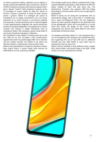 26
The excellent performance offered, combined with a high-
capacity 5020mAh (typ) battery, allow Redmi 9 to offer the
power needed to work and play every day. This
performance "monster" also supports 18W fast charge
technology to minimize bench time so you can get back to
playing early.
Redmi 9 stands out for being the smartphone with an
extraordinary design, with a back shell in a shaded color
and a wavy anti-fingerprint finish. The rear fingerprint
sensor has been specially designed to be positioned next
to the photographic sector and surrounded by a circular
motif that recalls the design of the current Redmi
smartphone line. Overall, this makes Redmi 9 even more
comfortable to hold and unlock.
To complete everything, Redmi 9 is also equipped with a
3.5 mm headphone jack, IR blaster and multifunction NFC,
also supporting the use of dual SIM and an additional
microSD card slot. With Redmi 9, users don't have to
compromise: they can have it all.
Redmi 9 will be available in three different colors, Carbon
Gray, Ocean Green, and Sunset Purple in the 3GB + 32GB
version on mi.com starting from € 149.90.
Le ottime prestazioni offerte, abbinate ad una batteria a
elevata capacità da 5020mAh (typ), consentono a Redmi 9
di offrire la potenza necessaria per lavorare e giocare tutti i
giorni. Questo “mostro” delle prestazioni supporta anche
la tecnologia di ricarica rapida da 18W per ridurre al
minimo il tempo in panchina, in modo da poter tornare
presto a giocare. Redmi 9 si distingue per essere lo
smartphone da un design straordinario, con una scocca
posteriore di un colore sfumato e una finitura ondulata
anti-impronte. Il sensore posteriore per le impronte digitali
è stato appositamente progettato per essere posizionato
accanto al comparto fotografico e circondato da un motivo
circolare che richiama il design dell’attuale linea di
smartphone Redmi. Nel complesso, questo rende Redmi 9
ancora più comodo da impugnare e sbloccare.
Per completare il tutto, Redmi 9 è dotato anche di un jack
per cuffie da 3,5 mm, IR blaster e NFC multifunzione,
supportando anche l’uso della doppia SIM e di un ulteriore
slot per schede microSD. Con Redmi 9, gli utenti non
devono scendere a compromessi: possono avere tutto.
Redmi 9 sarà acquistabile in tre diverse colorazioni, Carbon
Grey, Ocean Green, e Sunset Purple nella versione da
3GB+32GB su mi.com a partire da 149,90€.
 