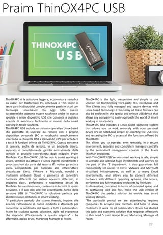 27
ThinOX4PC is the light, inexpensive and simple to use
solution for transforming third-party PCs, notebooks and
Thin Clients into fully managed and secure devices with
Linux-based technology. From today all these features can
also be enclosed in this special and unique USB device that
allows any company to easily approach the world of smart
working in total safety.
ThinOX4PC USB includes a Linux-based operating system
that allows you to work remotely with your personal
device (PC or notebook) simply by inserting the USB stick
and restarting the PC to access all the functions offered by
ThinOX4PC.
This allows you to operate, even remotely, in a secure
environment, separate and completely managed centrally
by the centralized management console of the Praim
ThinMan endpoints.
With ThinOX4PC USB Version smart working is safe, simple
to activate and without huge investments and worries on
the part of the IT department. It also guarantees full
compatibility for access to Citrix, VMware and Microsoft
virtualized infrastructures, as well as to many Cloud
environments, and allows you to convert different
hardware with different operating systems, into secure,
performing and fully managed endpoints by ThinMan.
Its dimensions, contained in terms of occupied space, and
its captivating look and feel, make the USB version of
ThinOX4PC the perfect solution to enable new smart
working stations.
"The particular period we are experiencing requires
companies to activate new methods and tools to allow
continuity of work for all collaborators. Praim has studied
this agile and economic solution that responds effectively
to this need "- said Jacopo Bruni, Marketing Manager of
Praim.
Praim ThinOX4PC USB
ThinOX4PC è la soluzione leggera, economica e semplice
da usare, per trasformare PC, notebook e Thin Client di
terze parti in dispositivi completamente gestiti e sicuri con
tecnologia Linux-based. Da oggi tutte queste
caratteristiche possono essere racchiuse anche in questo
speciale e unico dispositivo USB che consente a qualsiasi
azienda di avvicinarsi facilmente al mondo dello smart
working in totale sicurezza.
ThinOX4PC USB include un sistema operativo Linux-based
che permette di lavorare da remoto con il proprio
dispositivo personale (PC o notebook) semplicemente
inserendo la chiavetta USB e riavviando il PC per accedere
a tutte le funzioni offerte da ThinOX4PC. Questo consente
di operare, anche da remoto, in un ambiente sicuro,
separato e completamente gestito centralmente dalla
console di gestione centralizzata degli endpoint Praim
ThinMan. Con ThinOX4PC USB Version lo smart working è
sicuro, semplice da attivare e senza ingenti investimenti e
preoccupazioni da parte del reparto IT. Inoltre garantisce
piena compatibilità per l’accesso alle infrastrutture
virtualizzate Citrix, VMware e Microsoft, nonché a
moltissimi ambienti Cloud, e permette di convertire
hardware differenti con sistemi operativi differenti, in
endpoint sicuri, performanti e totalmente gestiti da
ThinMan. Le sue dimensioni, contenute in termini di spazio
occupato, e il suo look and feel accattivante, fanno della
versione USB di ThinOX4PC la soluzione perfetta per
abilitare nuove postazioni di smart working.
“Il particolare periodo che stiamo vivendo, impone alle
aziende l’attivazione di nuove modalità e strumenti per
consentire la continuità del lavoro a tutti i collaboratori.
Praim ha studiato questa soluzione, agile ed economica
che risponde efficacemente a questa esigenza” - ha
affermato Jacopo Bruni, Marketing Manager di Praim.
 