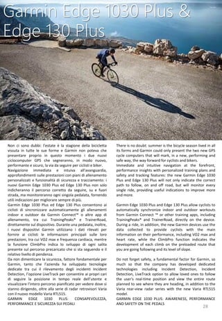 28
There is no doubt: summer is the bicycle season lived in all
its forms and Garmin could only present the two new GPS
cycle computers that will mark, in a new, performing and
safe way, the way forward for cyclists and bikers.
Immediate and intuitive navigation at the forefront,
performance insights with personalized training plans and
safety and tracking features: the new Garmin Edge 1030
Plus and Edge 130 Plus will not only indicate the correct
path to follow, on and off road, but will monitor every
single ride, providing useful indications to improve more
and more.
Garmin Edge 1030 Plus and Edge 130 Plus allow cyclists to
automatically synchronize indoor and outdoor workouts
from Garmin Connect ™ or other training apps, including
TrainingPeaks® and TrainerRoad, directly on the device.
During a ride, in addition, the new Garmin devices use the
data collected to provide cyclists with the main
information on their performance, including VO2 max and
heart rate, while the ClimbPro function indicates the
development of each climb on the preloaded route that
you are going following and its level of slope.
Do not forget safety, a fundamental factor for Garmin, so
much so that the company has developed dedicated
technologies including Incident Detection, Incident
Detection, LiveTrack option to allow loved ones to follow
the user's real-time position and view the entire route
planned to see where they are heading, in addition to the
Varia rear-view radar series with the new Varia RTL515
model.
GARMIN EDGE 1030 PLUS: AWARENESS, PERFORMANCE
AND SAFETY ON THE PEDALS
Garmin Edge 1030 Plus &
Edge 130 Plus
Non ci sono dubbi: l’estate è la stagione della bicicletta
vissuta in tutte le sue forme e Garmin non poteva che
presentare proprio in questo momento i due nuovi
ciclocomputer GPS che segneranno, in modo nuovo,
performante e sicuro, la via da seguire per ciclisti e biker.
Navigazione immediata e intuiva all'avanguardia,
approfondimenti sulle prestazioni con piani di allenamento
personalizzati e funzionalità di sicurezza e tracciamento: i
nuovi Garmin Edge 1030 Plus ed Edge 130 Plus non solo
indicheranno il percorso corretto da seguire, su e fuori
strada, ma monitoreranno ogni singola pedalata, fornendo
utili indicazioni per migliorare sempre di più.
Garmin Edge 1030 Plus ed Edge 130 Plus consentono ai
ciclisti di sincronizzare automaticamente gli allenamenti
indoor e outdoor da Garmin Connect™ o altre app di
allenamento, tra cui TrainingPeaks® e TrainerRoad,
direttamente sul dispositivo. Durante una pedalata, inoltre,
i nuovi dispositivi Garmin utilizzano i dati rilevati per
fornire ai ciclisti le informazioni principali sulle loro
prestazioni, tra cui VO2 max e frequenza cardiaca, mentre
la funzione ClimbPro indica lo sviluppo di ogni salita
presente sul percorso precaricato che si sta seguendo e il
relativo livello di pendenza.
Da non dimenticare la sicurezza, fattore fondamentale per
Garmin, tanto che l’azienda ha sviluppato tecnologie
dedicate tra cui il rilevamento degli incidenti Incident
Detection, l’opzione LiveTrack per consentire ai propri cari
di seguire la posizione in tempo reale dell’utente e
visualizzare l'intero percorso pianificato per vedere dove si
stanno dirigendo, oltre alla serie di radar retrovisori Varia
con il nuovo modello Varia RTL515.
GARMIN EDGE 1030 PLUS: CONSAPEVOLEZZA,
PERFORMANCE E SICUREZZA SUI PEDALI
 