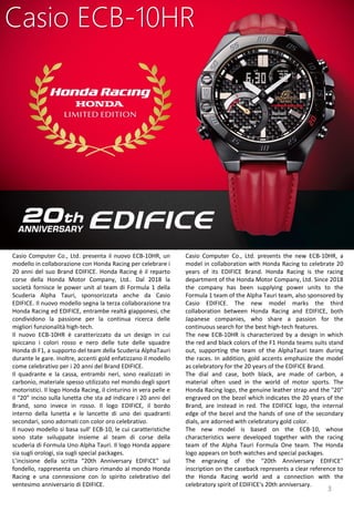3
Casio Computer Co., Ltd. presents the new ECB-10HR, a
model in collaboration with Honda Racing to celebrate 20
years of its EDIFICE Brand. Honda Racing is the racing
department of the Honda Motor Company, Ltd. Since 2018
the company has been supplying power units to the
Formula 1 team of the Alpha Tauri team, also sponsored by
Casio EDIFICE. The new model marks the third
collaboration between Honda Racing and EDIFICE, both
Japanese companies, who share a passion for the
continuous search for the best high-tech features.
The new ECB-10HR is characterized by a design in which
the red and black colors of the F1 Honda teams suits stand
out, supporting the team of the AlphaTauri team during
the races. In addition, gold accents emphasize the model
as celebratory for the 20 years of the EDIFICE Brand.
The dial and case, both black, are made of carbon, a
material often used in the world of motor sports. The
Honda Racing logo, the genuine leather strap and the "20"
engraved on the bezel which indicates the 20 years of the
Brand, are instead in red. The EDIFICE logo, the internal
edge of the bezel and the hands of one of the secondary
dials, are adorned with celebratory gold color.
The new model is based on the ECB-10, whose
characteristics were developed together with the racing
team of the Alpha Tauri Formula One team. The Honda
logo appears on both watches and special packages.
The engraving of the "20th Anniversary EDIFICE"
inscription on the caseback represents a clear reference to
the Honda Racing world and a connection with the
celebratory spirit of EDIFICE's 20th anniversary.
Casio ECB-10HR
Casio Computer Co., Ltd. presenta il nuovo ECB-10HR, un
modello in collaborazione con Honda Racing per celebrare i
20 anni del suo Brand EDIFICE. Honda Racing è il reparto
corse della Honda Motor Company, Ltd.. Dal 2018 la
società fornisce le power unit al team di Formula 1 della
Scuderia Alpha Tauri, sponsorizzata anche da Casio
EDIFICE. Il nuovo modello segna la terza collaborazione tra
Honda Racing ed EDIFICE, entrambe realtà giapponesi, che
condividono la passione per la continua ricerca delle
migliori funzionalità high-tech.
Il nuovo ECB-10HR è caratterizzato da un design in cui
spiccano i colori rosso e nero delle tute delle squadre
Honda di F1, a supporto del team della Scuderia AlphaTauri
durante le gare. Inoltre, accenti gold enfatizzano il modello
come celebrativo per i 20 anni del Brand EDIFICE.
Il quadrante e la cassa, entrambi neri, sono realizzati in
carbonio, materiale spesso utilizzato nel mondo degli sport
motoristici. Il logo Honda Racing, il cinturino in vera pelle e
il “20” inciso sulla lunetta che sta ad indicare i 20 anni del
Brand, sono invece in rosso. Il logo EDIFICE, il bordo
interno della lunetta e le lancette di uno dei quadranti
secondari, sono adornati con color oro celebrativo.
Il nuovo modello si basa sull’ ECB-10, le cui caratteristiche
sono state sviluppate insieme al team di corse della
scuderia di Formula Uno Alpha Tauri. Il logo Honda appare
sia sugli orologi, sia sugli special packages.
L’incisione della scritta “20th Anniversary EDIFICE” sul
fondello, rappresenta un chiaro rimando al mondo Honda
Racing e una connessione con lo spirito celebrativo del
ventesimo anniversario di EDIFICE.
 