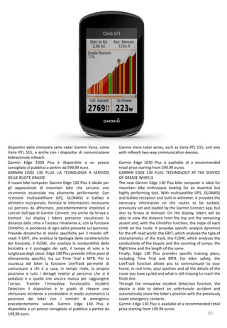 30
Garmin Varia radar series, such as Varia RTL 515, and also
with inReach two-way communication devices.
Garmin Edge 1030 Plus is available at a recommended
retail price starting from 599.99 euros.
GARMIN EDGE 130 PLUS: TECHNOLOGY AT THE SERVICE
OF GREASE WHEELS
The new Garmin Edge 130 Plus bike computer is ideal for
mountain bike enthusiasts looking for an essential but
highly performing tool. With multisatellite GPS, GLONASS
and Galileo reception and built-in altimeter, it provides the
necessary information on the routes to be tackled,
previously set and loaded by the Garmin Connect app, but
also by Strava or Komoot. On the display, bikers will be
able to view the distance from the top and the remaining
ascent and, with the ClimbPro function, the slope of each
climb on the route. It provides specific analysis dynamics
for the off-road world: the GRIT, which analyzes the type of
characteristics of the track, the FLOW, which analyzes the
conductivity of the bicycle and the counting of jumps, the
flight time and the length of the same.
Finally, Edge 130 Plus provides specific training plans,
including Time Trial and MTB. For biker safety, the
LiveTrack function allows you to communicate to your
home, in real time, your position and all the details of the
route you have cycled and what is still missing to reach the
finish line.
Through the innovative Incident Detection function, the
device is able to detect an unfortunate accident and
automatically share the biker's position with the previously
saved emergency contacts.
Garmin Edge 130 Plus is available at a recommended retail
price starting from 199.99 euros.
dispositivi della rinnovata serie radar Garmin Varia, come
Varia RTL 515, e anche con i dispositivi di comunicazione
bidirezionale inReach.
Garmin Edge 1030 Plus è disponibile a un prezzo
consigliato al pubblico a partire da 599,99 euro.
GARMIN EDGE 130 PLUS: LA TECNOLOGIA A SERVIZIO
DELLE RUOTE GRASSE
Il nuovo bike computer Garmin Edge 130 Plus è ideale per
gli appassionati di mountain bike che cercano uno
strumento essenziale ma altamente performante. Con
ricezione multisatellitare GPS, GLONASS e Galileo e
altimetro incorporato, fornisce le informazioni necessarie
sui percorsi da affrontare, precedentemente impostati e
caricati dall’app di Garmin Connect, ma anche da Strava o
Komoot. Sul display i bikers potranno visualizzare la
distanza dalla cima e l’ascesa rimanente e, con la funzione
ClimbPro, la pendenza di ogni salita presente sul percorso.
Prevede dinamiche di analisi specifiche per il mondo off-
road: il GRIT, che analizza la tipologia delle caratteristiche
del tracciato, il FLOW, che analizza la conducibilità della
bicicletta e il conteggio dei salti, il tempo di volo e la
lunghezza degli stessi. Edge 130 Plus prevede infine piani di
allenamento specifici, tra cui Time Trial e MTB. Per la
sicurezza del biker la funzione LiveTrack permette di
comunicare a chi è a casa, in tempo reale, la propria
posizione e tutti i dettagli relativi al percorso che si è
pedalato e a quello che ancora manca per raggiungere
l’arrivo. Tramite l’innovativa funzionalità Incident
Detection il dispositivo è in grado di rilevare uno
sfortunato incidente e condividere in modo automatico la
posizione del biker con i contatti di emergenza
precedentemente salvati. Garmin Edge 130 Plus è
disponibile a un prezzo consigliato al pubblico a partire da
199,99 euro.
 