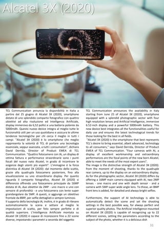 31
TCL Communication announces the availability in Italy
starting from June 25 of Alcatel 3X (2020), smartphone
equipped with a splendid photographic sector with four
high resolution lenses and Artificial Intelligence, immersive
6.52-inch display and a powerful 5000mAh battery. This
new device best integrates all the functionalities useful for
daily use and ensures the latest technological trends for
those looking for the best in all fields.
"Alcatel 3X (2020) is the smartphone that best represents
TCL's desire to bring essential, albeit advanced, technology
to all consumers," says David Derrida, Director of Product
EMEA of TCL Communication. "Four cameras with AI, a
display of excellent workmanship and extraordinary
performances are the focal points of the new born Alcatel,
able to meet the needs of the most expert users".
The image is the distinctive strength of Alcatel 3X (2020):
from the moment of shooting, thanks to the quadruple
rear camera, up to the display on an extraordinary display.
As for the photographic sector, Alcatel 3X (2020) differs by
offering a 16MP main camera equipped with AI, two 2MP
lenses - one macro and one with depth sensor - and a
camera with 5MP super wide angle lens. To these, an 8MP
front lens is added, for detailed and always bright selfies.
Furthermore, the support of AI technology is able to
automatically detect the scene and set the shooting
settings in the best possible way, for always perfect and
superior quality photos. The Artificial Intelligence mounted
on Alcatel 3X (2020) is capable of recognizing up to 22
different scenes, setting the parameters according to the
subject of the photo, whether it is a delicious dish
Alcatel 3X (2020)
TCL Communication annuncia la disponibilità in Italia a
partire dal 25 giugno di Alcatel 3X (2020), smartphone
dotato di uno splendido comparto fotografico con quattro
obiettivi ad alta risoluzione ed Intelligenza Artificiale,
display immersivo da 6,52 pollici e una batteria potente da
5000mAh. Questo nuovo device integra al meglio tutte le
funzionalità utili per un uso quotidiano e assicura le ultime
tendenze tecnologiche per chi cerca il meglio in tutti i
campi. "Alcatel 3X (2020) è lo smartphone che meglio
rappresenta la volontà di TCL di portare una tecnologia
essenziale, seppur avanzata, a tutti i consumatori", dichiara
David Derrida, Director of Product EMEA di TCL
Communication. "Quattro fotocamere con IA, un display di
ottima fattura e performance straordinarie sono i punti
focali del nuovo nato Alcatel, in grado di incontrare le
esigenze degli utenti più esperti". L’immagine è la forza
distintiva di Alcatel 3X (2020): dal momento dello scatto,
grazie alla quadrupla fotocamera posteriore, fino alla
visualizzazione su uno straordinario display. Per quanto
riguarda il comparto fotografico, Alcatel 3X (2020) si
differenzia offrendo una fotocamera principale da 16MP
dotata di IA, due obiettivi da 2MP - uno macro e uno con
sensore di profondità - e una fotocamera con lente super
grandangolare da 5MP. A questi, si aggiunge un obiettivo
frontale da 8MP, per selfie dettagliati e sempre luminosi.
Il supporto della tecnologia IA, inoltre, è in grado di rilevare
automaticamente la scena e settare al meglio le
impostazioni di scatto, per foto sempre perfette e di
qualità superiore. L’Intelligenza Artificiale montata su
Alcatel 3X (2020) è capace di riconoscere fino a 22 scene
diverse, impostando i parametri a seconda del soggetto
 