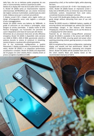 32
prepared by a chef, or the northern lights, while observing
the stars.
Equipped with a 6.52-inch 20 + 9 HD + Vast display and V-
notch, Alcatel 3X (2020) boasts an impressive screen /
body ratio of 89.04% [1] for an immersive view of the best
multimedia content, characterized from vivid colors,
unmatched sharpness and deeper contrasts.
The curved 2.5D double-glass display also offers an avant-
garde design without detracting from ease of use and
handling.
Alcatel 3X (2020) mounts a 5000mAh battery, capable of
ensuring intense and prolonged use, without the need for
intermediate charges. It also features OTG Reverse
Charging [2], a feature that allows you to use the device as
a charging base for other devices.
Powered by an Octa-Core energy-efficient processor
Alcatel 3X (2020) is available in the version with 64GB of
ROM and 4GB of RAM, ensuring speed and power when
watching streaming content, gaming sessions, or any other
daily activity .
With its exceptional four-camera configuration, captivating
display and smooth and fast performance, Alcatel 3X
(2020) is a high-performance, captivating and complete
device. Alcatel 3X (2020) will be available from June 25 in
the colors Jewelry Black and Jewelry Green at the
recommended retail price of 169 €.
della foto, che sia un delizioso piatto preparato da uno
chef, o l’aurora boreale, mentre si osservano le stelle.
Dotato di un display HD+ Vast da 6,52 pollici 20:9 e notch a
V, Alcatel 3X (2020) vanta un impressionante rapporto
schermo/corpo dell'89,04%[1] per una visione immersiva
dei migliori contenuti multimediali, caratterizzata da colori
vividi, nitidezza senza pari e contrasti più profondi.
Il display curved 2.5D a doppio vetro regala inoltre un
design all’avanguardia senza nulla togliere a comodità
d’uso e maneggevolezza.
Alcatel 3X (2020) monta una batteria da 5000mAh, in
grado di assicurare un uso intenso e prolungato, senza
bisogno di cariche intermedie. È dotato inoltre di OTG
Reverse Charging[2], una funzionalità che permette di
usare il dispositivo come base di ricarica per altri device.
Alimentato da un processore Octa-Core ad alta efficienza
energetica Alcatel 3X (2020) è disponibile nella versione
con 64GB di ROM e 4GB di RAM, garantendo velocità e
potenza durante la visione di contenuti in streaming,
sessioni di gioco, o qualsiasi altra attività giornaliera.
Con la sua eccezionale configurazione a quattro
fotocamere, il display accattivante e le prestazioni fluide e
veloci, Alcatel 3X (2020) è un dispositivo performante,
accattivante e completo. Alcatel 3X (2020) sarà disponibile
dal 25 giugno nei colori Jewelry Black e Jewelry Green al
prezzo consigliato al pubblico di 169€.
 