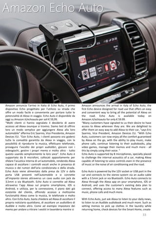 33
Amazon announces the arrival in Italy of Echo Auto, the
first Echo device designed for road use that offers an easy
and convenient way to bring all the potential of Alexa on
the road. Echo Auto is available today on
Amazon.it/echoauto for only € 59.99.
“Many customers have signaled to us their desire to have
access to Alexa wherever they are. We are delighted to
offer them an easy way to add Alexa to their car, ”says Eric
Saarnio, Vice President, Amazon Devices EU. “With Echo
Auto, customers can now enjoy all the comfort guaranteed
by Alexa on the go, with the ability to play music, make
phone calls, continue listening to their audiobooks, play
video games, manage their memos and much more - all
this by simply using their voice. "
Echo Auto is supported by 8 microphones, specially placed
to challenge the internal acoustics of a car, making Alexa
capable of listening to voice controls even in the presence
of music or the noise of air conditioning and the road.
Echo Auto is powered by the 12V socket or USB port in the
car and connects to the stereo system via an audio cable
with a 3.5mm jack or via Bluetooth. Echo Auto connects to
Alexa through the Alexa app on your smartphone, iOS or
Android, and uses the customer's existing data plan to
connect, offering access to many Alexa features such as
music, phone calls and much more.
With Echo Auto, just ask Alexa to listen to your daily news,
to listen to an Audible audiobook and much more. Such as
setting memos to pick up clothes in the laundry while
returning home, check devices for the Smart Home, create
Amazon Echo Auto
Amazon annuncia l’arrivo in Italia di Echo Auto, il primo
dispositivo Echo progettato per l’utilizzo su strada che
offre un modo facile e conveniente per portare tutte le
potenzialità di Alexa in viaggio. Echo Auto è disponibile da
oggi su Amazon.it/echoauto per soli € 59,99.
“Molti clienti ci hanno segnalato il desiderio di avere
accesso ad Alexa ovunque si trovino. Siamo lieti di offrire
loro un modo semplice per aggiungere Alexa alla loro
automobile” afferma Eric Saarnio, Vice Presidente, Amazon
Devices EU. “Con Echo Auto, i clienti possono ora godersi
tutta la comodità garantita da Alexa in viaggio, con la
possibilità di riprodurre la musica, effettuare telefonate,
proseguire l’ascolto dei propri audiolibri, giocare con i
videogiochi, gestire i propri memo e molto altro - tutto
questo usando semplicemente la loro voce”. Echo Auto è
supportato da 8 microfoni, collocati appositamente per
sfidare l’acustica interna di un’automobile, rendendo Alexa
capace di ascoltare i controlli vocali anche in presenza di
musica o dei rumori dell’aria condizionata e della strada.
Echo Auto viene alimentato dalla presa da 12V o dalla
porta USB presenti nell’automobile e si connette
all’impianto stereo attraverso un cavo audio con jack da
3,5mm o via Bluetooth. Echo Auto si connette ad Alexa
attraverso l’app Alexa sul proprio smartphone, iOS o
Android, e utilizza, per la connessione, il piano dati già
esistente del cliente, offrendo accesso a moltissime
funzionalità Alexa come la musica, le telefonate e molto
altro. Con Echo Auto, basta chiedere ad Alexa di ascoltare il
proprio notiziario quotidiano, di ascoltare un audiolibro di
Audible e molto altro. Come ad esempio impostare dei
memo per andare a ritirare i vestiti in lavanderia mentre si
 