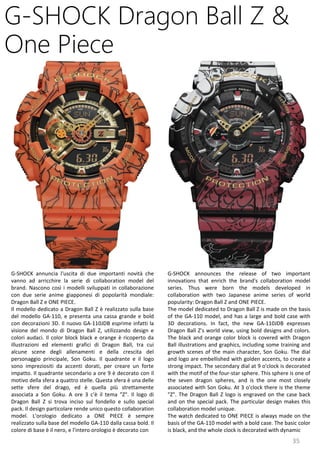 35
G-SHOCK announces the release of two important
innovations that enrich the brand's collaboration model
series. Thus were born the models developed in
collaboration with two Japanese anime series of world
popularity: Dragon Ball Z and ONE PIECE.
The model dedicated to Dragon Ball Z is made on the basis
of the GA-110 model, and has a large and bold case with
3D decorations. In fact, the new GA-110JDB expresses
Dragon Ball Z's world view, using bold designs and colors.
The black and orange color block is covered with Dragon
Ball illustrations and graphics, including some training and
growth scenes of the main character, Son Goku. The dial
and logo are embellished with golden accents, to create a
strong impact. The secondary dial at 9 o'clock is decorated
with the motif of the four-star sphere. This sphere is one of
the seven dragon spheres, and is the one most closely
associated with Son Goku. At 3 o'clock there is the theme
"Z". The Dragon Ball Z logo is engraved on the case back
and on the special pack. The particular design makes this
collaboration model unique.
The watch dedicated to ONE PIECE is always made on the
basis of the GA-110 model with a bold case. The basic color
is black, and the whole clock is decorated with dynamic
G-SHOCK Dragon Ball Z &
One Piece
G-SHOCK annuncia l'uscita di due importanti novità che
vanno ad arricchire la serie di collaboration model del
brand. Nascono così i modelli sviluppati in collaborazione
con due serie anime giapponesi di popolarità mondiale:
Dragon Ball Z e ONE PIECE.
Il modello dedicato a Dragon Ball Z è realizzato sulla base
del modello GA-110, e presenta una cassa grande e bold
con decorazioni 3D. Il nuovo GA-110JDB esprime infatti la
visione del mondo di Dragon Ball Z, utilizzando design e
colori audaci. Il color block black e orange è ricoperto da
illustrazioni ed elementi grafici di Dragon Ball, tra cui
alcune scene degli allenamenti e della crescita del
personaggio principale, Son Goku. Il quadrante e il logo
sono impreziositi da accenti dorati, per creare un forte
impatto. Il quadrante secondario a ore 9 è decorato con il
motivo della sfera a quattro stelle. Questa sfera è una delle
sette sfere del drago, ed è quella più strettamente
associata a Son Goku. A ore 3 c'è il tema "Z". Il logo di
Dragon Ball Z si trova inciso sul fondello e sullo special
pack. Il design particolare rende unico questo collaboration
model. L'orologio dedicato a ONE PIECE è sempre
realizzato sulla base del modello GA-110 dalla cassa bold. Il
colore di base è il nero, e l'intero orologio è decorato con
 