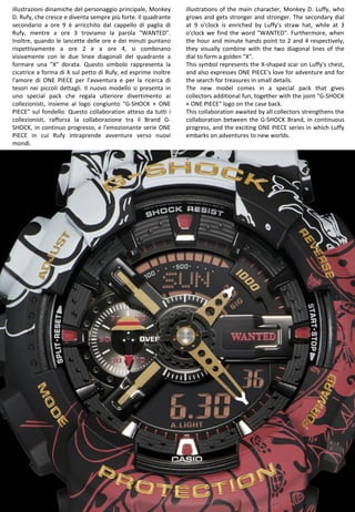 36
illustrations of the main character, Monkey D. Luffy, who
grows and gets stronger and stronger. The secondary dial
at 9 o'clock is enriched by Luffy's straw hat, while at 3
o'clock we find the word "WANTED". Furthermore, when
the hour and minute hands point to 2 and 4 respectively,
they visually combine with the two diagonal lines of the
dial to form a golden "X".
This symbol represents the X-shaped scar on Luffy's chest,
and also expresses ONE PIECE's love for adventure and for
the search for treasures in small details.
The new model comes in a special pack that gives
collectors additional fun, together with the joint "G-SHOCK
× ONE PIECE" logo on the case back.
This collaboration awaited by all collectors strengthens the
collaboration between the G-SHOCK Brand, in continuous
progress, and the exciting ONE PIECE series in which Luffy
embarks on adventures to new worlds.
illustrazioni dinamiche del personaggio principale, Monkey
D. Rufy, che cresce e diventa sempre più forte. Il quadrante
secondario a ore 9 è arricchito dal cappello di paglia di
Rufy, mentre a ore 3 troviamo la parola "WANTED".
Inoltre, quando le lancette delle ore e dei minuti puntano
rispettivamente a ore 2 e a ore 4, si combinano
visivamente con le due linee diagonali del quadrante a
formare una "X" dorata. Questo simbolo rappresenta la
cicatrice a forma di X sul petto di Rufy, ed esprime inoltre
l'amore di ONE PIECE per l'avventura e per la ricerca di
tesori nei piccoli dettagli. Il nuovo modello si presenta in
uno special pack che regala ulteriore divertimento ai
collezionisti, insieme al logo congiunto "G-SHOCK × ONE
PIECE" sul fondello. Questo collaboration atteso da tutti i
collezionisti, rafforza la collaborazione tra il Brand G-
SHOCK, in continuo progresso, e l'emozionante serie ONE
PIECE in cui Rufy intraprende avventure verso nuovi
mondi.
 