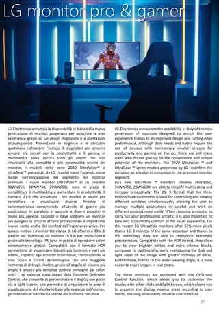 37
LG Electronics announces the availability in Italy of the new
generation of monitors designed to enrich the user
experience thanks to an improved design and cutting-edge
performance. Although daily needs and habits require the
use of devices with increasingly smaller screens for
productivity and gaming on the go, there are still many
users who do not give up on the convenience and unique
potential of the monitors. The 2020 UltraWide ™ and
UltraGear ™ series models presented by LG reconfirm the
company as a leader in innovation in the premium monitor
segment.
LG's new UltraWide ™ monitors (models 38WN95C,
34WN750, 29WN600) are able to simplify multitasking and
increase productivity. The 21: 9 format that the three
models have in common is ideal for controlling and viewing
different windows simultaneously, allowing the user to
manage multiple applications in parallel and work on
different projects more easily. When choosing a monitor to
carry out your professional activity, it is also important to
take into account the comfort of the visual experience. For
this reason LG UltraWide monitors offer 33% more pixels
than a 16: 9 monitor of the same resolution and thanks to
IPS technology they are able to reproduce extremely
precise colors. Compatible with the HDR format, they allow
you to view brighter whites and more intense blacks,
compared to traditional screens, reproducing the dark and
light areas of the image with greater richness of detail.
Furthermore, thanks to the wider viewing angle, it is even
easier to enjoy images in real colors.
The three monitors are equipped with the OnScreen
Control function, which allows you to customize the
display with a few clicks and Split Screen, which allows you
to organize the display viewing areas according to user
needs, ensuring a decidedly intuitive user interface.
LG monitor pro & gamer
LG Electronics annuncia la disponibilità in Italia della nuova
generazione di monitor progettata per arricchire la user
experience grazie ad un design migliorato e a prestazioni
all'avanguardia. Nonostante le esigenze e le abitudini
quotidiane richiedano l’utilizzo di dispositivi con schermi
sempre più piccoli per la produttività e il gaming in
movimento, sono ancora tanti gli utenti che non
rinunciano alla comodità e alle potenzialità uniche dei
monitor. I modelli delle serie 2020 UltraWide™ e
UltraGear™ presentati da LG riconfermano l’azienda come
leader nell’innovazione del segmento dei monitor
premium. I nuovi monitor UltraWide™ di LG (modelli
38WN95C, 34WN750, 29WN600), sono in grado di
semplificare il multitasking e aumentare la produttività. Il
formato 21:9 che accomuna i tre modelli è ideale per
controllare e visualizzare diverse finestre in
contemporanea consentendo all’utente di gestire più
applicazioni in parallelo e lavorare a diversi progetti in
modo più agevole. Quando si deve scegliere un monitor
per svolgere la propria attività professionale è importante
tenere conto anche del comfort dell’esperienza visiva. Per
questo motivo i monitor UltraWide di LG offrono il 33% di
pixel in più rispetto ad un monitor 16:9 di pari risoluzione e
grazie alla tecnologia IPS sono in grado di riprodurre colori
estremamente precisi. Compatibili con il formato HDR
permettono di visualizzare bianchi più luminosi e neri più
intensi, rispetto agli schermi tradizionali, riproducendo le
aree scure e chiare dell'immagine con una maggiore
ricchezza di dettagli. Inoltre, grazie all'angolo di visione più
ampio è ancora più semplice godersi immagini dai colori
reali. I tre monitor sono dotati della funzione OnScreen
Control, che consente di personalizzare il display con pochi
clic e Split Screen, che permette di organizzare le aree di
visualizzazione del display in base alle esigenze dell’utente,
garantendo un’interfaccia utente decisamente intuitiva.
 