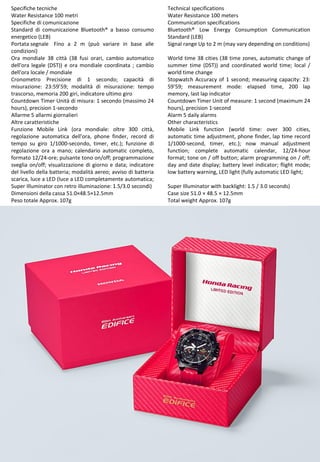 4
Technical specifications
Water Resistance 100 meters
Communication specifications
Bluetooth® Low Energy Consumption Communication
Standard (LEB)
Signal range Up to 2 m (may vary depending on conditions)
World time 38 cities (38 time zones, automatic change of
summer time (DST)) and coordinated world time; local /
world time change
Stopwatch Accuracy of 1 second; measuring capacity: 23:
59'59; measurement mode: elapsed time, 200 lap
memory, last lap indicator
Countdown Timer Unit of measure: 1 second (maximum 24
hours), precision 1-second
Alarm 5 daily alarms
Other characteristics
Mobile Link function (world time: over 300 cities,
automatic time adjustment, phone finder, lap time record
1/1000-second, timer, etc.); now manual adjustment
function; complete automatic calendar, 12/24-hour
format; tone on / off button; alarm programming on / off;
day and date display; battery level indicator; flight mode;
low battery warning, LED light (fully automatic LED light;
Super Illuminator with backlight: 1.5 / 3.0 seconds)
Case size 51.0 × 48.5 × 12.5mm
Total weight Approx. 107g
Specifiche tecniche
Water Resistance 100 metri
Specifiche di comunicazione
Standard di comunicazione Bluetooth® a basso consumo
energetico (LEB)
Portata segnale Fino a 2 m (può variare in base alle
condizioni)
Ora mondiale 38 città (38 fusi orari, cambio automatico
dell'ora legale (DST)) e ora mondiale coordinata ; cambio
dell'ora locale / mondiale
Cronometro Precisione di 1 secondo; capacità di
misurazione: 23:59’59; modalità di misurazione: tempo
trascorso, memoria 200 giri, indicatore ultimo giro
Countdown Timer Unità di misura: 1 secondo (massimo 24
hours), precision 1-secondo
Allarme 5 allarmi giornalieri
Altre caratteristiche
Funzione Mobile Link (ora mondiale: oltre 300 città,
regolazione automatica dell’ora, phone finder, record di
tempo su giro 1/1000-secondo, timer, etc.); funzione di
regolazione ora a mano; calendario automatic completo,
formato 12/24-ore; pulsante tono on/off; programmazione
sveglia on/off; visualizzazione di giorno e data; indicatore
del livello della batteria; modalità aereo; avviso di batteria
scarica, luce a LED (luce a LED completamente automatica;
Super Illuminator con retro illuminazione: 1.5/3.0 secondi)
Dimensioni della cassa 51.0×48.5×12.5mm
Peso totale Approx. 107g
 