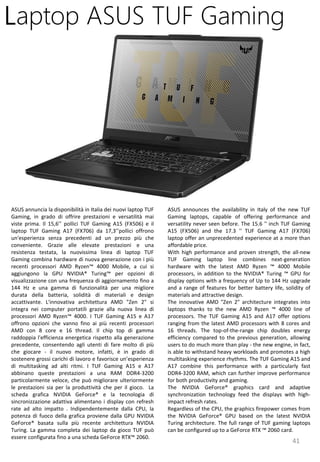 41
ASUS announces the availability in Italy of the new TUF
Gaming laptops, capable of offering performance and
versatility never seen before. The 15.6 '' inch TUF Gaming
A15 (FX506) and the 17.3 '' TUF Gaming A17 (FX706)
laptop offer an unprecedented experience at a more than
affordable price.
With high performance and proven strength, the all-new
TUF Gaming laptop line combines next-generation
hardware with the latest AMD Ryzen ™ 4000 Mobile
processors, in addition to the NVIDIA® Turing ™ GPU for
display options with a frequency of Up to 144 Hz upgrade
and a range of features for better battery life, solidity of
materials and attractive design.
The innovative AMD "Zen 2" architecture integrates into
laptops thanks to the new AMD Ryzen ™ 4000 line of
processors. The TUF Gaming A15 and A17 offer options
ranging from the latest AMD processors with 8 cores and
16 threads. The top-of-the-range chip doubles energy
efficiency compared to the previous generation, allowing
users to do much more than play - the new engine, in fact,
is able to withstand heavy workloads and promotes a high
multitasking experience rhythms. The TUF Gaming A15 and
A17 combine this performance with a particularly fast
DDR4-3200 RAM, which can further improve performance
for both productivity and gaming.
The NVIDIA GeForce® graphics card and adaptive
synchronization technology feed the displays with high-
impact refresh rates.
Regardless of the CPU, the graphics firepower comes from
the NVIDIA GeForce® GPU based on the latest NVIDIA
Turing architecture. The full range of TUF gaming laptops
can be configured up to a GeForce RTX ™ 2060 card.
Laptop ASUS TUF Gaming
ASUS annuncia la disponibilità in Italia dei nuovi laptop TUF
Gaming, in grado di offrire prestazioni e versatilità mai
viste prima. Il 15,6’’ pollici TUF Gaming A15 (FX506) e il
laptop TUF Gaming A17 (FX706) da 17,3’’pollici offrono
un'esperienza senza precedenti ad un prezzo più che
conveniente. Grazie alle elevate prestazioni e una
resistenza testata, la nuovissima linea di laptop TUF
Gaming combina hardware di nuova generazione con i più
recenti processori AMD Ryzen™ 4000 Mobile, a cui si
aggiungono la GPU NVIDIA® Turing™ per opzioni di
visualizzazione con una frequenza di aggiornamento fino a
144 Hz e una gamma di funzionalità per una migliore
durata della batteria, solidità di materiali e design
accattivante. L'innovativa architettura AMD "Zen 2" si
integra nei computer portatili grazie alla nuova linea di
processori AMD Ryzen™ 4000. I TUF Gaming A15 e A17
offrono opzioni che vanno fino ai più recenti processori
AMD con 8 core e 16 thread. Il chip top di gamma
raddoppia l'efficienza energetica rispetto alla generazione
precedente, consentendo agli utenti di fare molto di più
che giocare - il nuovo motore, infatti, è in grado di
sostenere grossi carichi di lavoro e favorisce un’esperienza
di multitasking ad alti ritmi. I TUF Gaming A15 e A17
abbinano queste prestazioni a una RAM DDR4-3200
particolarmente veloce, che può migliorare ulteriormente
le prestazioni sia per la produttività che per il gioco. La
scheda grafica NVIDIA GeForce® e la tecnologia di
sincronizzazione adattiva alimentano i display con refresh
rate ad alto impatto . Indipendentemente dalla CPU, la
potenza di fuoco della grafica proviene dalla GPU NVIDIA
GeForce® basata sulla più recente architettura NVIDIA
Turing. La gamma completa dei laptop da gioco TUF può
essere configurata fino a una scheda GeForce RTX™ 2060.
 