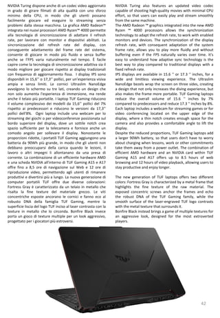 42
NVIDIA Turing also features an updated video codec
capable of shooting high-quality movies with minimal CPU
effort, so that users can easily play and stream smoothly
from the same machine.
The AMD Radeon ™ graphics integrated into the new AMD
Ryzen ™ 4000 processors allows the synchronization
technology to adapt the refresh rate, to work with enabled
monitors and devices. The synchronization of the display
refresh rate, with consequent adaptation of the system
frame rate, allows you to play more fluidly and without
buffering even if the FPS naturally varies over time. It's
easy to understand how adaptive sync technology is the
best way to play compared to traditional displays with a
fixed refresh rate.
IPS displays are available in 15.6 '' or 17.3 '' inches, for a
wide and limitless viewing experience. The Ultraslim
NanoEdge bezels wrap the screen on three sides, creating
a design that not only increases the diving experience, but
also makes the frame more portable. TUF Gaming laptops
reduce the overall volume of 15.6 '' inches by 7%
compared to predecessors and reduce 17.3 '' inches by 8%.
Each laptop includes a webcam for streaming games or for
video conferencing located on the upper edge of the
display, where a thin notch creates enough space for the
camera and also provides a comfortable angle to lift the
display.
Despite the reduced proportions, TUF Gaming laptops add
a larger 90Wh battery, so that users don't have to worry
about charging when lessons, work or other commitments
take them away from a power outlet. The combination of
efficient AMD hardware and an NVIDIA card within TUF
Gaming A15 and A17 offers up to 8.5 hours of web
browsing and 12 hours of video playback, allowing users to
stay productive and enjoy longer.
The new generation of TUF laptops offers two different
colors: Fortress Gray is characterized by a metal frame that
highlights the fine texture of the raw material. The
exposed concentric screws anchor the frames and echo
the robust DNA of the TUF Gaming family, while the
smooth surface of the laser-engraved TUF logo contrasts
with the metal texture that surrounds it.
Bonfire Black instead brings a game of multiple textures for
an aggressive look, designed for the most extroverted
players.
NVIDIA Turing dispone anche di un codec video aggiornato
in grado di girare filmati di alta qualità con uno sforzo
minimo della CPU, in modo che gli utenti possano
facilmente giocare ed eseguire lo streaming senza
problemi dalla stessa macchina. La grafica AMD Radeon™
integrata nei nuovi processori AMD Ryzen™ 4000 permette
alla tecnologia di sincronizzazione di adattare il refresh
rate, per lavorare con monitor e dispositivi abilitati. La
sincronizzazione del refresh rate del display, con
conseguente adattamento del frame rate del sistema,
consente di giocare in modo più fluido e senza buffer
anche se l’FPS varia naturalmente nel tempo. È facile
capire come la tecnologia di sincronizzazione adattiva sia il
modo migliore per giocare rispetto ai display tradizionali
con frequenza di aggiornamento fissa. I display IPS sono
disponibili in 15,6’’ o 17,3’’ pollici, per un’esperienza visiva
ampia e senza limiti. Le cornici Ultraslim NanoEdge
avvolgono lo schermo su tre lati, creando un design che
non solo aumenta l'esperienza di immersione, ma rende
anche il telaio più portatile. I laptop TUF Gaming riducono
il volume complessivo dei modelli da 15,6’’ pollici del 7%
rispetto ai predecessori e riducono le versioni da 17,3’’
pollici dell'8%. Ogni laptop include una webcam per lo
streaming dei giochi o per videoconferenze posizionata sul
bordo superiore del display, dove un sottile notch crea
spazio sufficiente per la telecamera e fornisce anche un
comodo angolo per sollevare il display. Nonostante le
proporzioni ridotte, i portatili TUF Gaming aggiungono una
batteria da 90Wh più grande, in modo che gli utenti non
debbano preoccuparsi della carica quando le lezioni, il
lavoro o altri impegni li allontanano da una presa di
corrente. La combinazione di un efficiente hardware AMD
e una scheda NVIDIA all'interno di TUF Gaming A15 e A17
offre fino a 8,5 ore di navigazione sul Web e 12 ore di
riproduzione video, permettendo agli utenti di rimanere
produttivi e divertirsi più a lungo. La nuova generazione di
computer portatili TUF offre due diverse colorazioni:
Fortress Gray è caratterizzato da un telaio in metallo che
risalta la fine texture del materiale grezzo. Le viti
concentriche esposte ancorano le cornici e fanno eco al
robusto DNA della famiglia TUF Gaming, mentre la
superficie liscia del logo TUF inciso al laser contrasta con la
texture in metallo che lo circonda. Bonfire Black invece
porta un gioco di texture multiple per un look aggressivo,
progettato per i giocatori più estroversi.
 