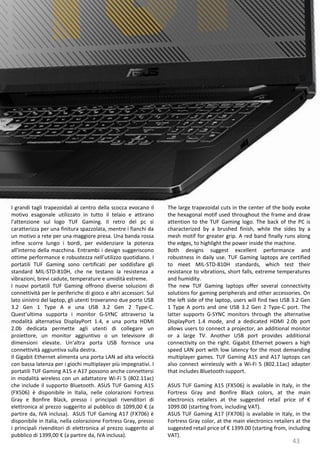 43
The large trapezoidal cuts in the center of the body evoke
the hexagonal motif used throughout the frame and draw
attention to the TUF Gaming logo. The back of the PC is
characterized by a brushed finish, while the sides by a
mesh motif for greater grip. A red band finally runs along
the edges, to highlight the power inside the machine.
Both designs suggest excellent performance and
robustness in daily use. TUF Gaming laptops are certified
to meet MIL-STD-810H standards, which test their
resistance to vibrations, short falls, extreme temperatures
and humidity.
The new TUF Gaming laptops offer several connectivity
solutions for gaming peripherals and other accessories. On
the left side of the laptop, users will find two USB 3.2 Gen
1 Type A ports and one USB 3.2 Gen 2 Type-C port. The
latter supports G-SYNC monitors through the alternative
DisplayPort 1.4 mode, and a dedicated HDMI 2.0b port
allows users to connect a projector, an additional monitor
or a large TV. Another USB port provides additional
connectivity on the right. Gigabit Ethernet powers a high
speed LAN port with low latency for the most demanding
multiplayer games. TUF Gaming A15 and A17 laptops can
also connect wirelessly with a Wi-Fi 5 (802.11ac) adapter
that includes Bluetooth support.
ASUS TUF Gaming A15 (FX506) is available in Italy, in the
Fortress Gray and Bonfire Black colors, at the main
electronics retailers at the suggested retail price of €
1099.00 (starting from, including VAT).
ASUS TUF Gaming A17 (FX706) is available in Italy, in the
Fortress Gray color, at the main electronics retailers at the
suggested retail price of € 1399.00 (starting from, including
VAT).
I grandi tagli trapezoidali al centro della scocca evocano il
motivo esagonale utilizzato in tutto il telaio e attirano
l'attenzione sul logo TUF Gaming. Il retro del pc si
caratterizza per una finitura spazzolata, mentre i fianchi da
un motivo a rete per una maggiore presa. Una banda rossa
infine scorre lungo i bordi, per evidenziare la potenza
all'interno della macchina. Entrambi i design suggeriscono
ottime performance e robustezza nell’utilizzo quotidiano. I
portatili TUF Gaming sono certificati per soddisfare gli
standard MIL-STD-810H, che ne testano la resistenza a
vibrazioni, brevi cadute, temperature e umidità estreme.
I nuovi portatili TUF Gaming offrono diverse soluzioni di
connettività per le periferiche di gioco e altri accessori. Sul
lato sinistro del laptop, gli utenti troveranno due porte USB
3.2 Gen 1 Type A e una USB 3.2 Gen 2 Type-C.
Quest'ultima supporta i monitor G-SYNC attraverso la
modalità alternativa DisplayPort 1.4, e una porta HDMI
2.0b dedicata permette agli utenti di collegare un
proiettore, un monitor aggiuntivo o un televisore di
dimensioni elevate. Un'altra porta USB fornisce una
connettività aggiuntiva sulla destra.
Il Gigabit Ethernet alimenta una porta LAN ad alta velocità
con bassa latenza per i giochi multiplayer più impegnativi. I
portatili TUF Gaming A15 e A17 possono anche connettersi
in modalità wireless con un adattatore Wi-Fi 5 (802.11ac)
che include il supporto Bluetooth. ASUS TUF Gaming A15
(FX506) è disponibile in Italia, nelle colorazioni Fortress
Gray e Bonfire Black, presso i principali rivenditori di
elettronica al prezzo suggerito al pubblico di 1099,00 € (a
partire da, IVA inclusa). ASUS TUF Gaming A17 (FX706) è
disponibile in Italia, nella colorazione Fortress Gray, presso
i principali rivenditori di elettronica al prezzo suggerito al
pubblico di 1399,00 € (a partire da, IVA inclusa).
 