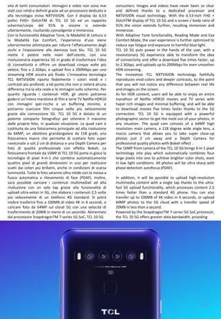 45
consumers. Images and videos have never been so clear
and defined thanks to a dedicated processor and
NXTVISION visual technology. With the 6.53-inch FHD +
DotchTM display of TCL 10 5G and a screen / body ratio of
91% the vision extends further, resulting immersive and
immersive.
With Adaptive Tone functionality, Reading Mode and Eye
Comfort Mode, the user experience is further optimized to
reduce eye fatigue and exposure to harmful blue light.
TCL 10 5G puts power in the hands of the user, with a
revolutionary 5G experience able to transform the idea
of ​​connectivity and offer a download five times faster, up
to 2.3Gbps, and uploads up to 200Mbps for even smoother
HDR streaming.
The innovative TCL NXTVISION technology faithfully
reproduces vivid colors and deeper contrasts, to the point
that you will not notice any difference between real life
and images on the screen.
As for HDR content, users will be able to enjoy an entire
marathon of Netflix HDR10 movies and TV series with
hyper-rich images and minimal buffering, and will be able
to download movies five times faster thanks to the 5G
connection. TCL 10 5G is equipped with a powerful
photographic sector to get the most out of your photos, in
any situation. The quad cam consists of a 64MP high
resolution main camera, a 118 degree wide angle lens, a
macro camera that allows you to take super close-up
photos just 2 cm away and a Depth Camera for
professional quality photos with Bokeh effect .
The 16MP front camera of the TCL 10 5G brings 4-in-1 pixel
technology into play which automatically combines four
large pixels into one to achieve brighter color shots, even
in low light conditions. All photos will be ultra sharp with
phase detection autofocus (PDAF).
In addition, it will be possible to upload high-resolution
multimedia content with a single tap thanks to the ultra-
fast 5G upload functionality, which processes content 2.5
times faster than a standard 4G phone. You can also
transfer up to 100MB of 4K video in 4 seconds, or upload
64MP photos to the 5G cloud with a transfer speed of
20MB in less than a second.
Powered by the SnapdragonTM 7-series 5G SoC processor,
the TCL 10 5G offers greater data bandwidth, providing
vita di tanti consumatori. Immagini e video non sono mai
stati così nitidi e definiti grazie ad un processore dedicato e
alla tecnologia visiva NXTVISION. Con il display da 6,53
pollici FHD+ DotchTM di TCL 10 5G ed un rapporto
schermo/corpo del 91% la visione si estende
ulteriormente, risultando coinvolgente e immersiva.
Con la funzionalità Adaptive Tone, la Modalità di Lettura e
la Modalità Eye Comfort, l’esperienza d’uso viene
ulteriormente ottimizzata per ridurre l'affaticamento degli
occhi e l'esposizione alla dannosa luce blu. TCL 10 5G
mette il potere nelle mani dell’utente, con una
rivoluzionaria esperienza 5G in grado di trasformare l’idea
di connettività e offrire un download cinque volte più
veloce, fino a 2.3Gbps, e upload fino a 200Mbps per uno
streaming HDR ancora più fluido. L'innovativa tecnologia
TCL NXTVISION riporta fedelmente i colori vividi e i
contrasti più profondi, a tal punto che non si noterà alcuna
differenza tra la vita reale e le immagini sullo schermo. Per
quanto riguarda i contenuti HDR, gli utenti potranno
godersi un’intera maratona di film e serie TV Netflix HDR10
con immagini iper-ricche e un buffering minimo, e
potranno scaricare film cinque volte più velocemente
grazie alla connessione 5G. TCL 10 5G è dotato di un
potente comparto fotografico per ottenere il massimo
dalle proprie foto, in qualsiasi situazione. La quad cam è
costituita da una fotocamera principale ad alta risoluzione
da 64MP, un obiettivo grandangolare da 118 gradi, una
fotocamera macro che permette di scattare foto super
ravvicinate a soli 2 cm di distanza e una Depth Camera per
foto di qualità professionale con effetto Bokeh. La
fotocamera frontale da 16MP di TCL 10 5G porta in gioco la
tecnologia di pixel 4-in-1 che combina automaticamente
quattro pixel di grandi dimensioni in uno per realizzare
scatti dai colori più brillanti, anche in condizioni di scarsa
luminosità. Tutte le foto saranno ultra nitide con la messa a
fuoco automatica a rilevamento di fase (PDAF). Inoltre,
sarà possibile caricare i contenuti multimediali ad alta
risoluzione con un solo tap grazie alla funzionalità di
upload ultra-veloci in 5G, che elabora i contenuti 2,5 volte
più velocemente di un telefono 4G standard. Si potrà
inoltre trasferire fino a 100MB di video 4K in 4 secondi, o
caricare foto da 64MP sul cloud 5G con una velocità di
trasferimento di 20MB in meno di un secondo. Alimentato
dal processore SnapdragonTM 7-series 5G SoC, TCL 10 5G
 