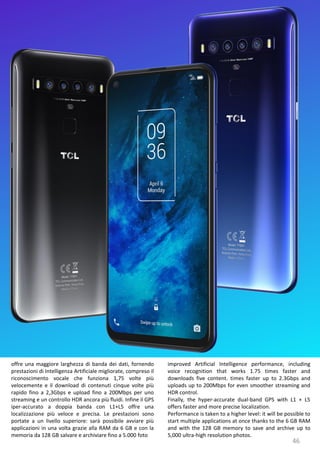 46
improved Artificial Intelligence performance, including
voice recognition that works 1.75 times faster and
downloads five content. times faster up to 2.3Gbps and
uploads up to 200Mbps for even smoother streaming and
HDR control.
Finally, the hyper-accurate dual-band GPS with L1 + L5
offers faster and more precise localization.
Performance is taken to a higher level: it will be possible to
start multiple applications at once thanks to the 6 GB RAM
and with the 128 GB memory to save and archive up to
5,000 ultra-high resolution photos.
offre una maggiore larghezza di banda dei dati, fornendo
prestazioni di Intelligenza Artificiale migliorate, compreso il
riconoscimento vocale che funziona 1,75 volte più
velocemente e il download di contenuti cinque volte più
rapido fino a 2,3Gbps e upload fino a 200Mbps per uno
streaming e un controllo HDR ancora più fluidi. Infine il GPS
iper-accurato a doppia banda con L1+L5 offre una
localizzazione più veloce e precisa. Le prestazioni sono
portate a un livello superiore: sarà possibile avviare più
applicazioni in una volta grazie alla RAM da 6 GB e con la
memoria da 128 GB salvare e archiviare fino a 5.000 foto
 