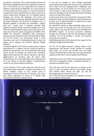 47
It will also be possible to start multiple downloads
simultaneously and expand the memory up to 1TB (FAT32)
with a Micro SD card. Equipped with a 4500mAh long-
lasting battery, TCL 10 5G allows full use all day, and in
case of need it is able to fully recharge in a few minutes
with Quick Charging 3.0 quick charge and Reverse Charging
mode, to charge other devices.
It will be even easier to let yourself be conquered by High-
Resolution Audio and Super Bluetooth, which allows you to
connect up to 4 devices (speaker or earphones) to share
the best songs with your friends.
The significant increase in data bandwidth allows you to
browse up to twice as fast [10] even if far from the wi-fi
router, without any drop-off, thanks to the 2x2 MIMO and
MU-MIMO support. To increase connection reliability,
through the Standalone (SA) and Non-Standalone (NSA)
networks, TCL 10 5G provides a smooth and seamless
connection for everyone.
Multitasking becomes child's play with the support of the
dedicated Google Assistant button.
The TCL 10 5G digital steward is always ready to save
appointments and perform virtual searches to manage
tasks faster. TCL 10 5G also benefits from the latest
versions of Android with at least two major guaranteed OS
updates and the latest security updates every 60 days.
Every feature of the TCL 10 5G, from the quadruple camera
with AI to its fingerprint reader, is perfectly inserted in a
symmetrical aesthetic finish.
The 2.5D front and 3D rear glass are as smooth to the
touch as they are durable, and the ultra-modern design
with metallic effect catches the light, just like 5G
technology captures anyone's attention.
TCL 10 5G will soon be available for € 399.90 in Chrome
Blue and Mercury Gray colors.
ad altissima risoluzione. Sarà inoltre possibile avviare più
download contemporaneamente ed espandere la memoria
fino a 1TB (FAT32) con una scheda Micro SD. Dotato di
batteria a lunga durata da 4500mAh, TCL 10 5G consente
un utilizzo pieno per tutto il giorno, e in caso di necessità è
in grado di ricaricarsi completamente in pochi minuti con la
ricarica rapida Quick Charging 3.0 e la modalità Reverse
Charging, per caricare altri dispositivi. Sarà ancora più
semplice lasciarsi conquistare dall’High-Resolution Audio e
dal Super Bluetooth, che permette di collegare fino a 4
dipositivi (speaker o auricolari) per condividere i migliori
brani con i propri amici. Il notevole aumento della
larghezza di banda dei dati consente di navigare fino a due
volte più velocemente[10] seppur lontani dal router wi-fi,
senza alcun drop-off, grazie al supporto 2x2 MIMO e MU-
MIMO. Per aumentare l'affidabilità della connessione,
attraverso le reti Standalone (SA) e Non-Standalone (NSA),
TCL 10 5G fornisce una connessione fluida e senza
interruzioni per tutti. Il multitasking diventa un gioco da
ragazzi con il supporto del pulsante dedicato Google
Assistant.
Lo steward digitale di TCL 10 5G è sempre pronto a salvare
appuntamenti e a svolgere ricerche virtuali per gestire le
attività più velocemente. TCL 10 5G beneficia inoltre delle
ultime versioni di Android con almeno due importanti
aggiornamenti garantiti del sistema operativo e gli ultimi
aggiornamenti di sicurezza ogni 60 giorni. Ogni
caratteristica di TCL 10 5G, dalla fotocamera quadrupla con
IA al suo lettore di impronte digitali, è perfettamente
inserita in una finitura estetica simmetrica.
Il vetro anteriore 2.5D e quello posteriore 3D sono tanto
lisci al tatto quanto resistenti, e il design ultramoderno con
effetto metallico cattura la luce, proprio come la
tecnologia 5G cattura l’attenzione di chiunque. TCL 10 5G
sarà presto disponibile al prezzo di € 399,90 nelle
colorazioni Chrome Blue e Mercury Gray.
 