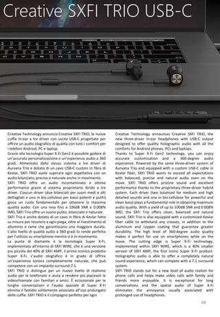 48
Creative Technology announces Creative SXFI TRIO, the
new three-driver In-ear headphones with USB-C output
designed to offer quality holographic audio with all the
comforts for Android phones, PCs and laptops.
Thanks to Super X-Fi Gen2 technology, you can enjoy
accurate customization and a 360-degree audio
experience. Powered by the same three-driver system of
Aurvana Trio and equipped with a custom USB-C cable in
Kevlar fiber, SXFI TRIO wants to exceed all expectations
with balanced, precise and natural audio even on the
move. SXFI TRIO offers pristine sound and excellent
performance thanks to the proprietary three-driver hybrid
system. Each driver (two balanced for medium and high
detailed sounds and one in bio-cellulose for powerful and
clean bass) plays a fundamental role in obtaining maximum
audio quality. With a yield of up to 100dB SNR and 0.008%
IMD, the SXFI Trio offers clean, balanced and natural
sound. SXFI Trio is also equipped with a customized Kevlar
fiber cable to withstand any creases, in addition to the
aluminum and copper coating that guarantee greater
durability. The high level of 360-degree audio quality
makes it perfect for use on smartphones while on the
move. The cutting edge is Super X-Fi technology,
implemented within SXFI WIRE, which is a 40% smaller
version of SXFI AMP, the first iconic Super X-Fi product.
Holographic audio is able to offer a completely natural
sound experience, which can compete with a 7.1 surround
system.
SXFI TRIO stands out for a new level of audio realism for
phone calls and helps make video calls with family and
friends more enjoyable. It is exceptional for long
conversations and the spatial audio of Super X-Fi
eliminates the annoyance usually associated with
prolonged use of headphones.
Creative SXFI TRIO USB-C
Creative Technology annuncia Creative SXFI TRIO, le nuove
cuffie In-ear a tre driver con uscita USB-C progettate per
offrire un audio olografico di qualità con tutti i comfort per
i telefoni Android, PC e laptop.
Grazie alla tecnologia Super X-Fi Gen2 è possibile godere di
un’accurata personalizzazione e un’esperienza audio a 360
gradi. Alimentato dallo stesso sistema a tre driver di
Aurvana Trio e dotato di un cavo USB-C custom in fibra di
Kevlar, SXFI TRIO vuole superare ogni aspettativa con un
audio bilanciato, preciso e naturale anche in movimento.
SXFI TRIO offre un audio incontaminato e ottime
performance grazie al sistema proprietario ibrido a tre
driver. Ciascun driver (due bilanciati per suoni medi e alti
dettagliati e uno in bio-cellulosa per bassi potenti e puliti)
gioca un ruolo fondamentale per ottenere la massima
qualità audio. Con una resa fino a 100dB SNR e 0.008%
IMD, SXFI Trio offre un suono pulito, bilanciato e naturale.
SXFI Trio è anche dotato di un cavo in fibra di Kevlar fatto
su misura per resistere a ogni piega, oltre al rivestimento di
alluminio e rame che garantiscono una maggiore durata.
L’alto livello di qualità audio a 360 gradi lo rende perfetto
per l’utilizzo su smartphone mentre si è in movimento.
La punta di diamante è la tecnologia Super X-Fi,
implementata all’interno di SXFI WIRE, che è una versione
più piccola del 40% di SXFI AMP, il primo iconico prodotto
Super X-Fi. L’audio olografico è in grado di offrire
un’esperienza sonora completamente naturale, che può
competere con un impianto surround 7.1.
SXFI TRIO si distingue per un nuovo livello di realismo
audio per le telefonate e aiuta a rendere più piacevoli le
videochiamate con familiari e amici. È eccezionale per le
lunghe conversazioni e l’audio spaziale di Super X-Fi
elimina il fastidio solitamente associato all’uso prolungato
delle cuffie. SXFI TRIO è il compagno perfetto per ogni
 