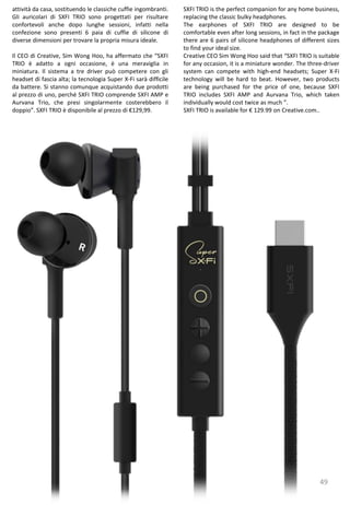 49
SXFI TRIO is the perfect companion for any home business,
replacing the classic bulky headphones.
The earphones of SXFI TRIO are designed to be
comfortable even after long sessions, in fact in the package
there are 6 pairs of silicone headphones of different sizes
to find your ideal size.
Creative CEO Sim Wong Hoo said that “SXFI TRIO is suitable
for any occasion, it is a miniature wonder. The three-driver
system can compete with high-end headsets; Super X-Fi
technology will be hard to beat. However, two products
are being purchased for the price of one, because SXFI
TRIO includes SXFI AMP and Aurvana Trio, which taken
individually would cost twice as much ”.
SXFI TRIO is available for € 129.99 on Creative.com..
attività da casa, sostituendo le classiche cuffie ingombranti.
Gli auricolari di SXFI TRIO sono progettati per risultare
confortevoli anche dopo lunghe sessioni, infatti nella
confezione sono presenti 6 paia di cuffie di silicone di
diverse dimensioni per trovare la propria misura ideale.
Il CEO di Creative, Sim Wong Hoo, ha affermato che “SXFI
TRIO è adatto a ogni occasione, è una meraviglia in
miniatura. Il sistema a tre driver può competere con gli
headset di fascia alta; la tecnologia Super X-Fi sarà difficile
da battere. Si stanno comunque acquistando due prodotti
al prezzo di uno, perché SXFI TRIO comprende SXFI AMP e
Aurvana Trio, che presi singolarmente costerebbero il
doppio”. SXFI TRIO è disponibile al prezzo di €129,99.
 