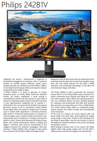 5
Designed to help professionals improve productivity while
protecting sensitive data and content from possible prying
eyes, this new model features Full HD (1920 x 1080)
resolution and SmartImage technology to still offer the
best viewing of images and videos.
The Philips 242B1V is able to guarantee the necessary
privacy thanks to the Privacy Mode easily activated via a
switch, preventing visual hacking and hiding the screen
from other people in open offices and coworking stations.
This new innovative feature has been specially designed
for companies and professionals who deal with sensitive
data and who must guarantee even more confidentiality.
This Philips Privacy Mode offers an integrated privacy
solution without the hassle of bulky and uncomfortable
screen protectors.
At the push of a button, the screen appears dark and
barely visible from both sides, while keeping the images
clearly visible in the center. Thanks to the introduction of
the Philips Privacy Mode, only the user directly in front of
the display can read the contents on the screen, benefiting
from greater security.
While helping to protect data on the screen, the Philips
242B1V offers high quality images with Full HD 1920 x
1080 resolution and IPS technology for an exceptionally
Philips 242B1V
Progettato per aiutare i professionisti a migliorare la
produttività proteggendo al contempo i dati e i contenuti
sensibili da possibili sguardi indiscreti, questo nuovo
modello presenta una risoluzione Full HD (1920 x 1080) e
la tecnologia SmartImage per offrire comunque la migliore
visualizzazione di immagini e video.
Il Philips 242B1V è in grado di garantire la privacy
necessaria grazie al Privacy Mode facilmente attivabile
tramite uno switch, impedendo il visual hacking e
nascondendo lo schermo da altre persone in open office e
stazioni di coworking. Questa nuova funzionalità innovativa
è stata appositamente progettata per le aziende e i
professionisti che si occupano di dati sensibili e che devono
garantirne ancora di più la riservatezza. Questo Philips
Privacy Mode offre una soluzione integrata per la privacy
senza il fastidio delle ingombranti e scomode protezioni
dello schermo. Premendo semplicemente un pulsante, lo
schermo appare scuro e appena visibile da entrambi i lati,
mantenendo però al contempo le immagini chiaramente
visibili al centro. Grazie all'introduzione del Philips Privacy
Mode, solo l'utente direttamente davanti al display può
leggere i contenuti sullo schermo, beneficiando di una
maggiore sicurezza. Pur aiutando a proteggere i dati sullo
schermo, il Philips 242B1V offre immagini di alta qualità
con risoluzione Full HD 1920 x 1080 e tecnologia IPS per
 