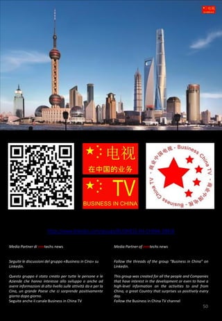 50
Media Partner di mmtechs news
Seguite le discussioni del gruppo «Business in Cina» su
Linkedin.
Questo gruppo è stato creato per tutte le persone e le
Aziende che hanno interesse allo sviluppo o anche ad
avere informazioni di alto livello sulle attività da e per la
Cina, un grande Paese che ci sorprende positivamente
giorno dopo giorno.
Seguite anche il canale Business in China TV
Media Partner of mmtechs news
Follow the threads of the group “Business in China” on
Linkedin.
This group was created for all the people and Companies
that have interest in the development or even to have a
high-level information on the activities to and from
China, a great Country that surprises us positively every
day.
Follow the Business in China TV channel
https://www.linkedin.com/groups/BUSINESS-IN-CHINA-39836
 