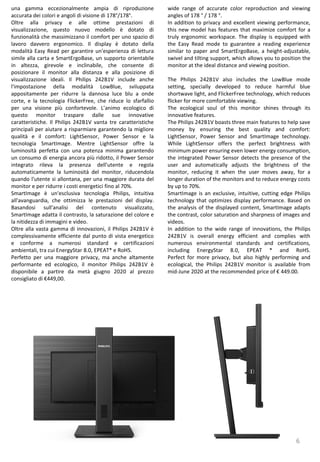 6
wide range of accurate color reproduction and viewing
angles of 178 ° / 178 °.
In addition to privacy and excellent viewing performance,
this new model has features that maximize comfort for a
truly ergonomic workspace. The display is equipped with
the Easy Read mode to guarantee a reading experience
similar to paper and SmartErgoBase, a height-adjustable,
swivel and tilting support, which allows you to position the
monitor at the ideal distance and viewing position.
The Philips 242B1V also includes the LowBlue mode
setting, specially developed to reduce harmful blue
shortwave light, and FlickerFree technology, which reduces
flicker for more comfortable viewing.
The ecological soul of this monitor shines through its
innovative features.
The Philips 242B1V boasts three main features to help save
money by ensuring the best quality and comfort:
LightSensor, Power Sensor and SmartImage technology.
While LightSensor offers the perfect brightness with
minimum power ensuring even lower energy consumption,
the integrated Power Sensor detects the presence of the
user and automatically adjusts the brightness of the
monitor, reducing it when the user moves away, for a
longer duration of the monitors and to reduce energy costs
by up to 70%.
SmartImage is an exclusive, intuitive, cutting edge Philips
technology that optimizes display performance. Based on
the analysis of the displayed content, SmartImage adapts
the contrast, color saturation and sharpness of images and
videos.
In addition to the wide range of innovations, the Philips
242B1V is overall energy efficient and complies with
numerous environmental standards and certifications,
including EnergyStar 8.0, EPEAT * and RoHS.
Perfect for more privacy, but also highly performing and
ecological, the Philips 242B1V monitor is available from
mid-June 2020 at the recommended price of € 449.00.
una gamma eccezionalmente ampia di riproduzione
accurata dei colori e angoli di visione di 178°/178°.
Oltre alla privacy e alle ottime prestazioni di
visualizzazione, questo nuovo modello è dotato di
funzionalità che massimizzano il comfort per uno spazio di
lavoro davvero ergonomico. Il display è dotato della
modalità Easy Read per garantire un'esperienza di lettura
simile alla carta e SmartErgoBase, un supporto orientabile
in altezza, girevole e inclinabile, che consente di
posizionare il monitor alla distanza e alla posizione di
visualizzazione ideali. Il Philips 242B1V include anche
l'impostazione della modalità LowBlue, sviluppata
appositamente per ridurre la dannosa luce blu a onde
corte, e la tecnologia FlickerFree, che riduce lo sfarfallio
per una visione più confortevole. L’animo ecologico di
questo monitor traspare dalle sue innovative
caratteristiche. Il Philips 242B1V vanta tre caratteristiche
principali per aiutare a risparmiare garantendo la migliore
qualità e il comfort: LightSensor, Power Sensor e la
tecnologia SmartImage. Mentre LightSensor offre la
luminosità perfetta con una potenza minima garantendo
un consumo di energia ancora più ridotto, il Power Sensor
integrato rileva la presenza dell'utente e regola
automaticamente la luminosità del monitor, riducendola
quando l'utente si allontana, per una maggiore durata del
monitor e per ridurre i costi energetici fino al 70%.
SmartImage è un'esclusiva tecnologia Philips, intuitiva
all'avanguardia, che ottimizza le prestazioni del display.
Basandosi sull'analisi del contenuto visualizzato,
SmartImage adatta il contrasto, la saturazione del colore e
la nitidezza di immagini e video.
Oltre alla vasta gamma di innovazioni, il Philips 242B1V è
complessivamente efficiente dal punto di vista energetico
e conforme a numerosi standard e certificazioni
ambientali, tra cui EnergyStar 8.0, EPEAT* e RoHS.
Perfetto per una maggiore privacy, ma anche altamente
performante ed ecologico, il monitor Philips 242B1V è
disponibile a partire da metà giugno 2020 al prezzo
consigliato di €449,00.
 