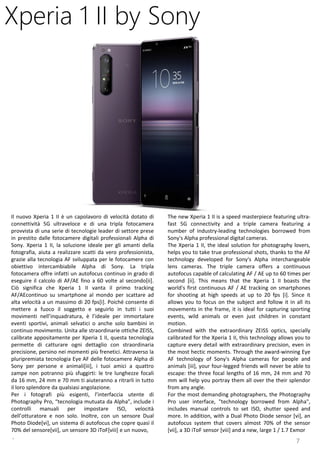 7
The new Xperia 1 II is a speed masterpiece featuring ultra-
fast 5G connectivity and a triple camera featuring a
number of industry-leading technologies borrowed from
Sony's Alpha professional digital cameras.
The Xperia 1 II, the ideal solution for photography lovers,
helps you to take true professional shots, thanks to the AF
technology developed for Sony's Alpha interchangeable
lens cameras. The triple camera offers a continuous
autofocus capable of calculating AF / AE up to 60 times per
second [ii]. This means that the Xperia 1 II boasts the
world's first continuous AF / AE tracking on smartphones
for shooting at high speeds at up to 20 fps [i]. Since it
allows you to focus on the subject and follow it in all its
movements in the frame, it is ideal for capturing sporting
events, wild animals or even just children in constant
motion.
Combined with the extraordinary ZEISS optics, specially
calibrated for the Xperia 1 II, this technology allows you to
capture every detail with extraordinary precision, even in
the most hectic moments. Through the award-winning Eye
AF technology of Sony's Alpha cameras for people and
animals [iii], your four-legged friends will never be able to
escape: the three focal lengths of 16 mm, 24 mm and 70
mm will help you portray them all over the their splendor
from any angle.
For the most demanding photographers, the Photography
Pro user interface, "technology borrowed from Alpha",
includes manual controls to set ISO, shutter speed and
more. In addition, with a Dual Photo Diode sensor [vi], an
autofocus system that covers almost 70% of the sensor
[vii], a 3D iToF sensor [viii] and a new, large 1 / 1.7 Exmor
Xperia 1 II by Sony
Il nuovo Xperia 1 II è un capolavoro di velocità dotato di
connettività 5G ultraveloce e di una tripla fotocamera
provvista di una serie di tecnologie leader di settore prese
in prestito dalle fotocamere digitali professionali Alpha di
Sony. Xperia 1 II, la soluzione ideale per gli amanti della
fotografia, aiuta a realizzare scatti da vero professionista,
grazie alla tecnologia AF sviluppata per le fotocamere con
obiettivo intercambiabile Alpha di Sony. La tripla
fotocamera offre infatti un autofocus continuo in grado di
eseguire il calcolo di AF/AE fino a 60 volte al secondo[ii].
Ciò significa che Xperia 1 II vanta il primo tracking
AF/AEcontinuo su smartphone al mondo per scattare ad
alta velocità a un massimo di 20 fps[i]. Poiché consente di
mettere a fuoco il soggetto e seguirlo in tutti i suoi
movimenti nell’inquadratura, è l’ideale per immortalare
eventi sportivi, animali selvatici o anche solo bambini in
continuo movimento. Unita alle straordinarie ottiche ZEISS,
calibrate appositamente per Xperia 1 II, questa tecnologia
permette di catturare ogni dettaglio con straordinaria
precisione, persino nei momenti più frenetici. Attraverso la
pluripremiata tecnologia Eye AF delle fotocamere Alpha di
Sony per persone e animali[iii], i tuoi amici a quattro
zampe non potranno più sfuggirti: le tre lunghezze focali
da 16 mm, 24 mm e 70 mm ti aiuteranno a ritrarli in tutto
il loro splendore da qualsiasi angolazione.
Per i fotografi più esigenti, l’interfaccia utente di
Photography Pro, “tecnologia mutuata da Alpha”, include i
controlli manuali per impostare ISO, velocità
dell’otturatore e non solo. Inoltre, con un sensore Dual
Photo Diode[vi], un sistema di autofocus che copre quasi il
70% del sensore[vii], un sensore 3D iToF[viii] e un nuovo,
.
 