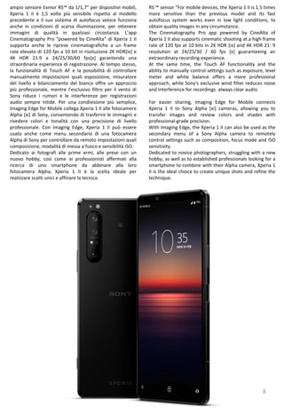 8
RS ™ sensor ”For mobile devices, the Xperia 1 II is 1.5 times
more sensitive than the previous model and its fast
autofocus system works even in low light conditions, to
obtain quality images in any circumstance.
The Cinematography Pro app powered by CineAlta of
Xperia 1 II also supports cinematic shooting at a high frame
rate of 120 fps at 10 bits in 2K HDR [ix] and 4K HDR 21: 9
resolution at 24/25/30 / 60 fps [x] guaranteeing an
extraordinary recording experience.
At the same time, the Touch AF functionality and the
ability to manually control settings such as exposure, level
meter and white balance offers a more professional
approach, while Sony's exclusive wind filter reduces noise
and interference for recordings. always clear audio.
For easier sharing, Imaging Edge for Mobile connects
Xperia 1 II to Sony Alpha [xi] cameras, allowing you to
transfer images and review colors and shades with
professional-grade precision.
With Imaging Edge, the Xperia 1 II can also be used as the
secondary menu of a Sony Alpha camera to remotely
control settings such as composition, focus mode and ISO
sensitivity.
Dedicated to novice photographers, struggling with a new
hobby, as well as to established professionals looking for a
smartphone to combine with their Alpha camera, Xperia 1
II is the ideal choice to create unique shots and refine the
technique.
ampio sensore Exmor RS™ da 1/1,7” per dispositivi mobili,
Xperia 1 II è 1,5 volte più sensibile rispetto al modello
precedente e il suo sistema di autofocus veloce funziona
anche in condizioni di scarsa illuminazione, per ottenere
immagini di qualità in qualsiasi circostanza. L’app
Cinematography Pro “powered by CineAlta” di Xperia 1 II
supporta anche le riprese cinematografiche a un frame
rate elevato di 120 fps a 10 bit in risoluzione 2K HDR[ix] e
4K HDR 21:9 a 24/25/30/60 fps[x] garantendo una
straordinaria esperienza di registrazione. Al tempo stesso,
la funzionalità di Touch AF e la possibilità di controllare
manualmente impostazioni quali esposizione, misuratore
del livello e bilanciamento del bianco offre un approccio
più professionale, mentre l’esclusivo filtro per il vento di
Sony riduce i rumori e le interferenze per registrazioni
audio sempre nitide. Per una condivisione più semplice,
Imaging Edge for Mobile collega Xperia 1 II alle fotocamere
Alpha [xi] di Sony, consentendo di trasferire le immagini e
rivedere colori e tonalità con una precisione di livello
professionale. Con Imaging Edge, Xperia 1 II può essere
usato anche come menu secondario di una fotocamera
Alpha di Sony per controllare da remoto impostazioni quali
composizione, modalità di messa a fuoco e sensibilità ISO.
Dedicato ai fotografi alle prime armi, alle prese con un
nuovo hobby, così come ai professionisti affermati alla
ricerca di uno smartphone da abbinare alla loro
fotocamera Alpha, Xperia 1 II è la scelta ideale per
realizzare scatti unici e affinare la tecnica.
 