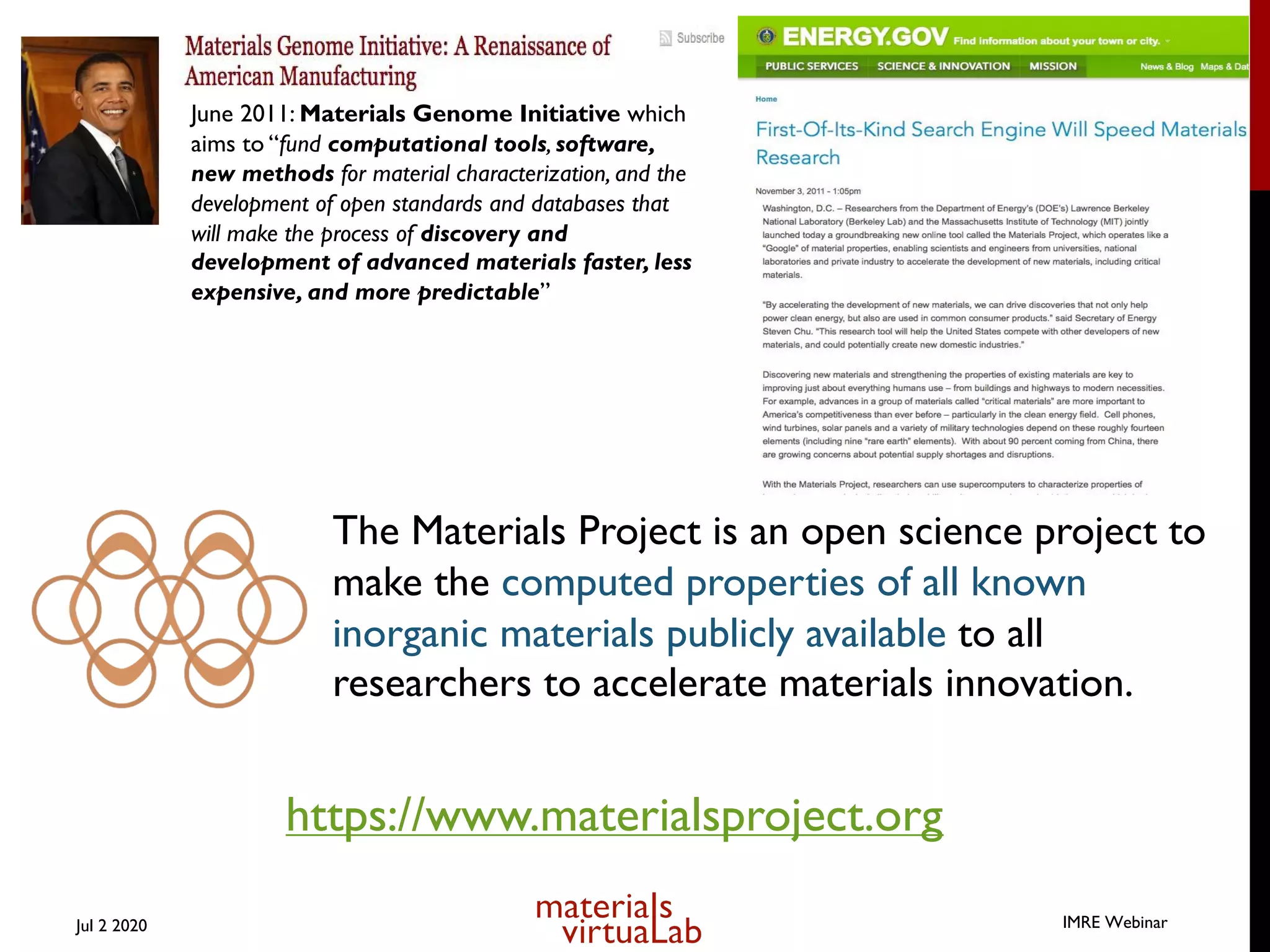 The Materials Project is an open science project to
make the computed properties of all known
inorganic materials publicly available to all
researchers to accelerate materials innovation.
June 2011: Materials Genome Initiative which
aims to “fund computational tools, software,
new methods for material characterization, and the
development of open standards and databases that
will make the process of discovery and
development of advanced materials faster, less
expensive, and more predictable”
https://www.materialsproject.org
Jul 2 2020 IMRE Webinar
 