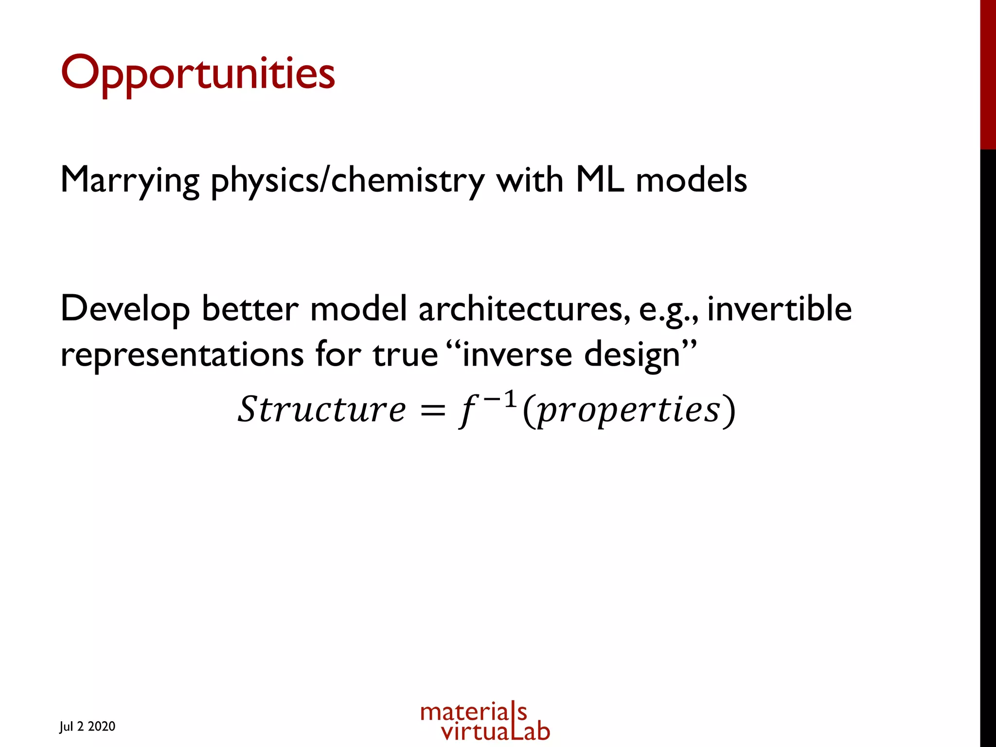 Opportunities
Marrying physics/chemistry with ML models
Develop better model architectures, e.g., invertible
representations for true “inverse design”
𝑆𝑡𝑟𝑢𝑐𝑡𝑢𝑟𝑒 = 𝑓)*
(𝑝𝑟𝑜𝑝𝑒𝑟𝑡𝑖𝑒𝑠)
Jul 2 2020
 