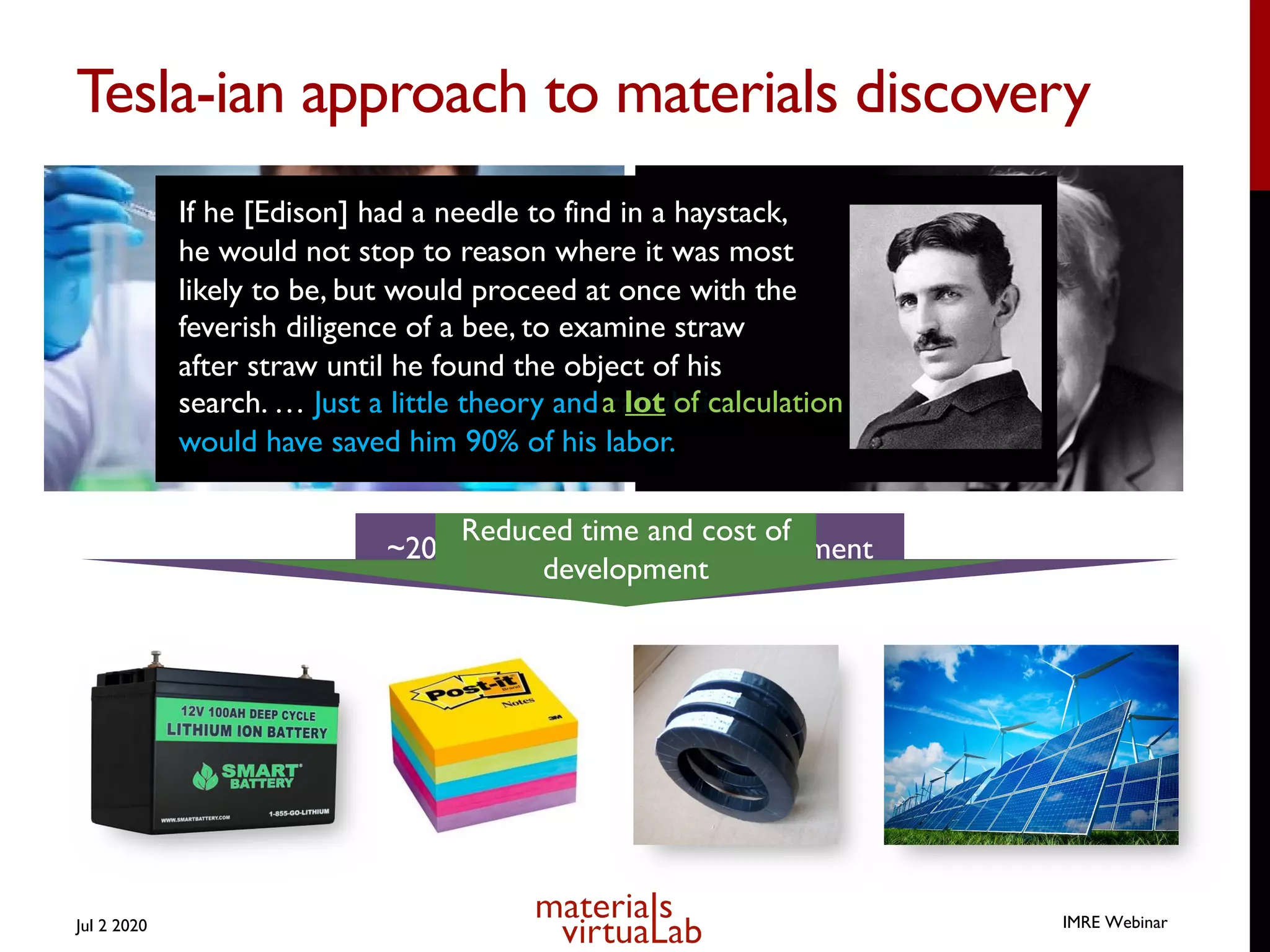 Tesla-ian approach to materials discovery
Jul 2 2020
~20 years + $ billions of development
Reduced time and cost of
development
IMRE Webinar
If he [Edison] had a needle to find in a haystack,
he would not stop to reason where it was most
likely to be, but would proceed at once with the
feverish diligence of a bee, to examine straw
after straw until he found the object of his
search. … Just a little theory and calculation
would have saved him 90% of his labor.
a lot of calculation
 