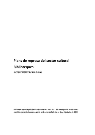  
 
 
 
 
 
 
 
 
 
 
 
Plans de represa del sector cultural 
Biblioteques 
(DEPARTAMENT DE CULTURA) 
 
 
 
 
 
 
 
 
 
Document aprovat pel Comitè Tècnic del Pla PROCICAT per emergències associades a 
malalties transmissibles emergents amb potencial alt risc en data 3 de juliol de 2020 
 