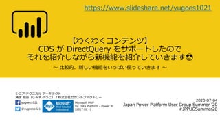 シニア テクニカル アーキテクト
清水 優吾（しみず ゆうご） / 株式会社セカンドファクトリー
@yugoes1021
yugoes1021 Microsoft MVP
for Data Platform - Power BI
(2017.02 -)
【わくわくコンテンツ】
CDS が DirectQuery をサポートしたので
それを紹介しながら新機能を紹介していきます😎
～ 比較的、新しい機能をいっぱい使っていきます ～
2020-07-04
Japan Power Platform User Group Summer ’20
#JPPUGSummer20
https://www.slideshare.net/yugoes1021
 
