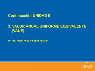 Continuación UNIDAD II
3. VALOR ANUAL UNIFORME EQUIVALENTE
(VAUE)
Dr. Ing. Angel Miguel López Aguilar
 