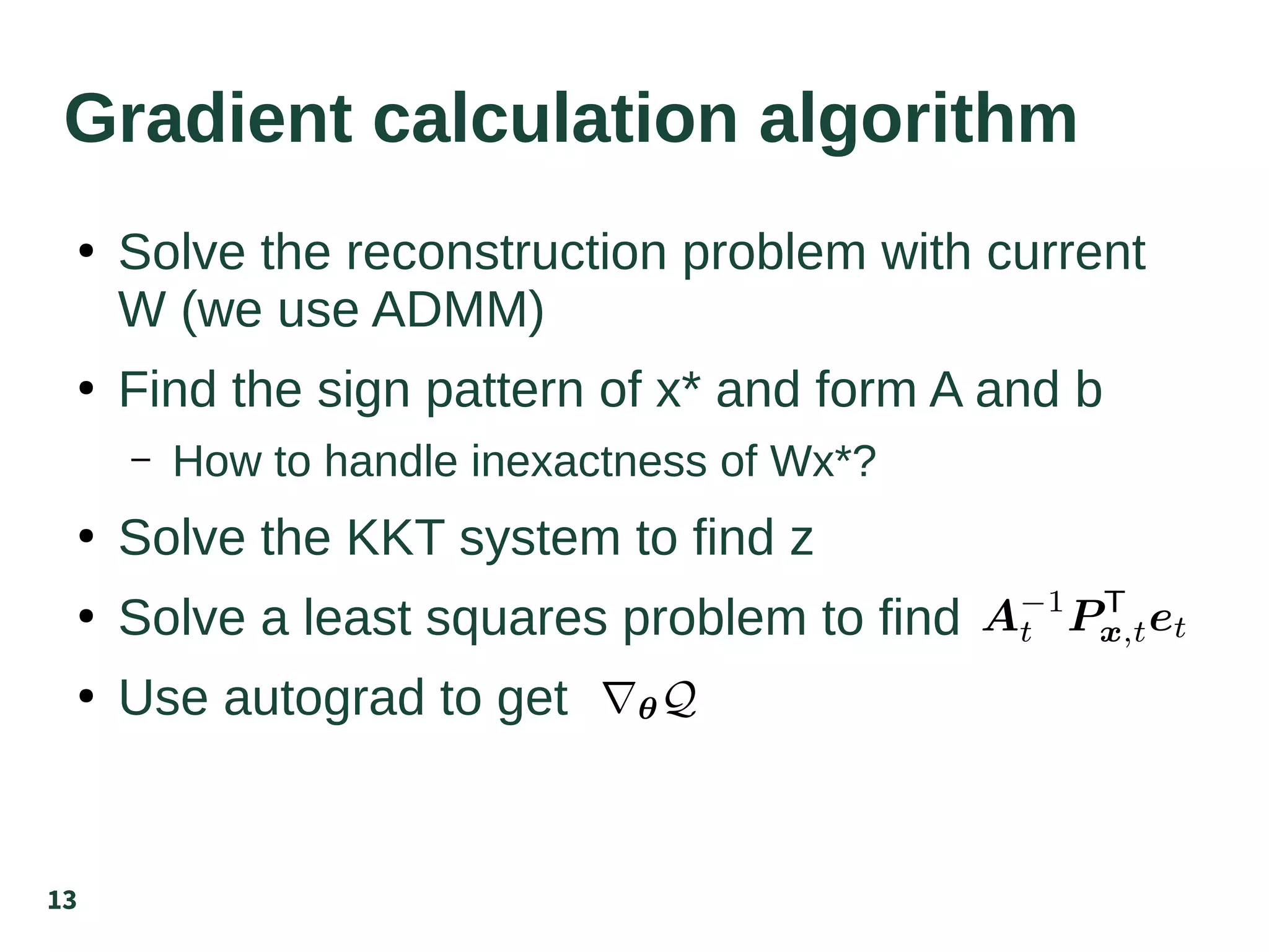 13
Gradient calculation algorithm
●
Solve the reconstruction problem with current
W (we use ADMM)
●
Find the sign pattern of x* and form A and b
– How to handle inexactness of Wx*?
●
Solve the KKT system to find z
●
Solve a least squares problem to find
●
Use autograd to get
 